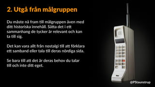 Du måste nå fram =ll målgruppen även med
di9 historiska innehåll. Sä9a det i e9
sammanhang de tycker är relevant och kan
ta =ll sig.
Det kan vara allt från nostalgi =ll a9 förklara
e9 samband eller tala =ll deras nördiga sida.
Se bara =ll a9 det är deras behov du talar
=ll och inte di9 eget.
2. Utgå från målgruppen
@PStaunstrup
 