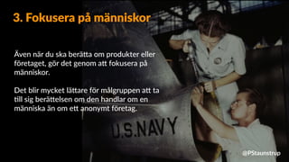 Även när du ska berä9a om produkter eller
företaget, gör det genom a9 fokusera på
människor.
Det blir mycket lä9are för målgruppen a9 ta
=ll sig berä9elsen om den handlar om en
människa än om e9 anonymt företag.
3. Fokusera på människor
@PStaunstrup
 