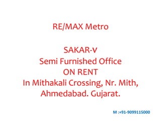 RE/MAX Metro

SAKAR-v
Semi Furnished Office
ON RENT
In Mithakali Crossing, Nr. Mith,
Ahmedabad. Gujarat.
M :+91-9099115000

 