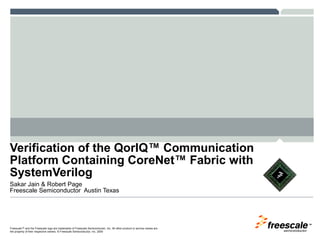Verification of the QorIQ™ Communication
Platform Containing CoreNet™ Fabric with
SystemVerilog
Sakar Jain & Robert Page
Freescale Semiconductor Austin Texas




                                                                                                                           TM

Freescale™ and the Freescale logo are trademarks of Freescale Semiconductor, Inc. All other product or service names are
the property of their respective owners. © Freescale Semiconductor, Inc. 2009
 