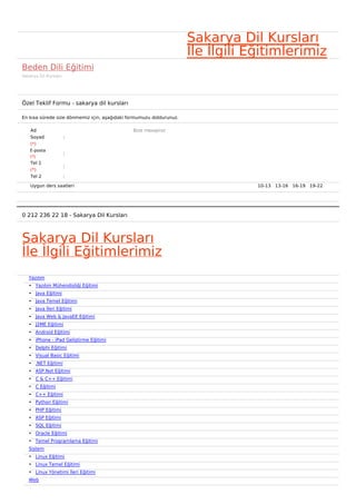 Sakarya Dil Kursları
                                                                     İle İlgili Eğitimlerimiz
Beden Dili Eğitimi
Sakarya Dil Kursları




Özel Teklif Formu - sakarya dil kursları

En kısa sürede size dönmemiz için, aşağıdaki formumuzu doldurunuz.

    Ad                                        Bize mesajınız
    Soyad              :
    (*)
    E-posta
                       :
    (*)
    Tel 1
                       :
    (*)
    Tel 2              :

    Uygun ders saatleri                                                          10-13   13-16   16-19   19-22  




0 212 236 22 18 - Sakarya Dil Kursları



Sakarya Dil Kursları
İle İlgili Eğitimlerimiz
   Yazılım
   • Yazılım Mühendisliği Eğitimi
   • Java Eğitimi
   • Java Temel Eğitimi
   • Java İleri Eğitimi
   • Java Web & JavaEE Eğitimi
   • J2ME Eğitimi
   • Android Eğitimi
   • iPhone - iPad Geliştirme Eğitimi
   • Delphi Eğitimi
   • Visual Basic Eğitimi
   • .NET Eğitimi
   • ASP.Net Eğitimi
   • C & C++ Eğitimi
   • C Eğitimi
   • C++ Eğitimi
   • Python Eğitimi
   • PHP Eğitimi
   • ASP Eğitimi
   • SQL Eğitimi
   • Oracle Eğitimi
   • Temel Programlama Eğitimi
   Sistem
   • Linux Eğitimi
   • Linux Temel Eğitimi
   • Linux Yönetimi İleri Eğitimi
   Web
 