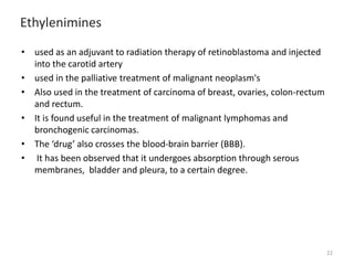 Ethylenimines
• used as an adjuvant to radiation therapy of retinoblastoma and injected
into the carotid artery
• used in the palliative treatment of malignant neoplasm's
• Also used in the treatment of carcinoma of breast, ovaries, colon-rectum
and rectum.
• It is found useful in the treatment of malignant lymphomas and
bronchogenic carcinomas.
• The ‘drug’ also crosses the blood-brain barrier (BBB).
• It has been observed that it undergoes absorption through serous
membranes, bladder and pleura, to a certain degree.
22
 