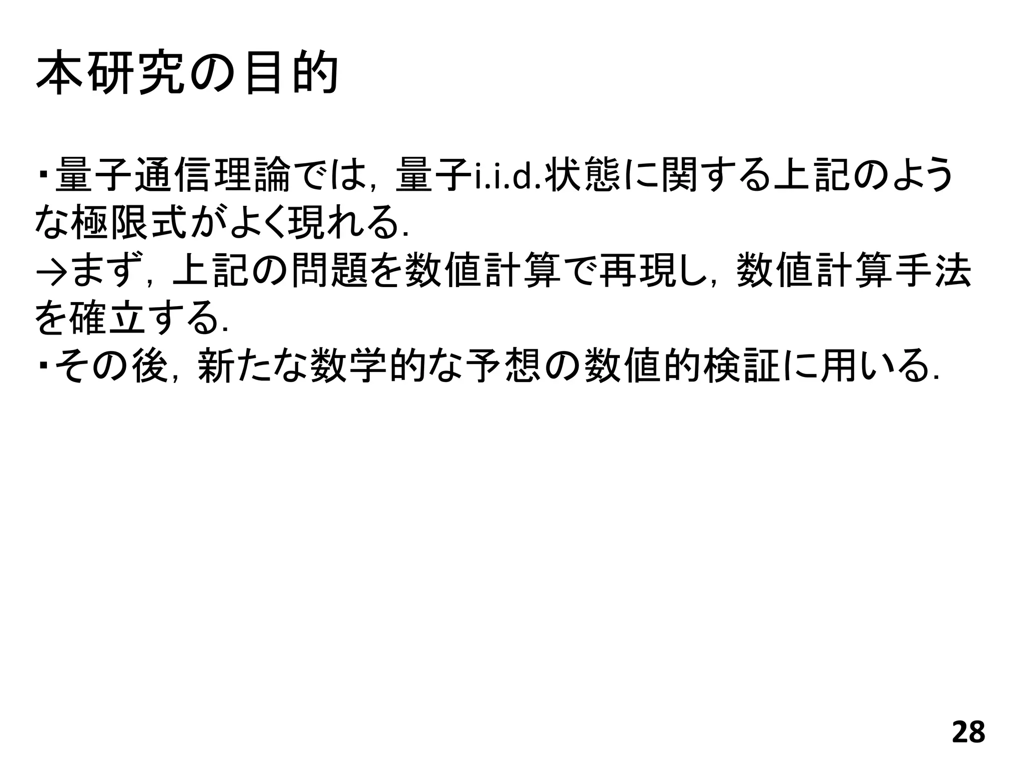 本研究の目的
・量子通信理論では，量子i.i.d.状態に関する上記のよう
な極限式がよく現れる．
→まず，上記の問題を数値計算で再現し，数値計算手法
を確立する．
・その後，新たな数学的な予想の数値的検証に用いる．




                            28
 