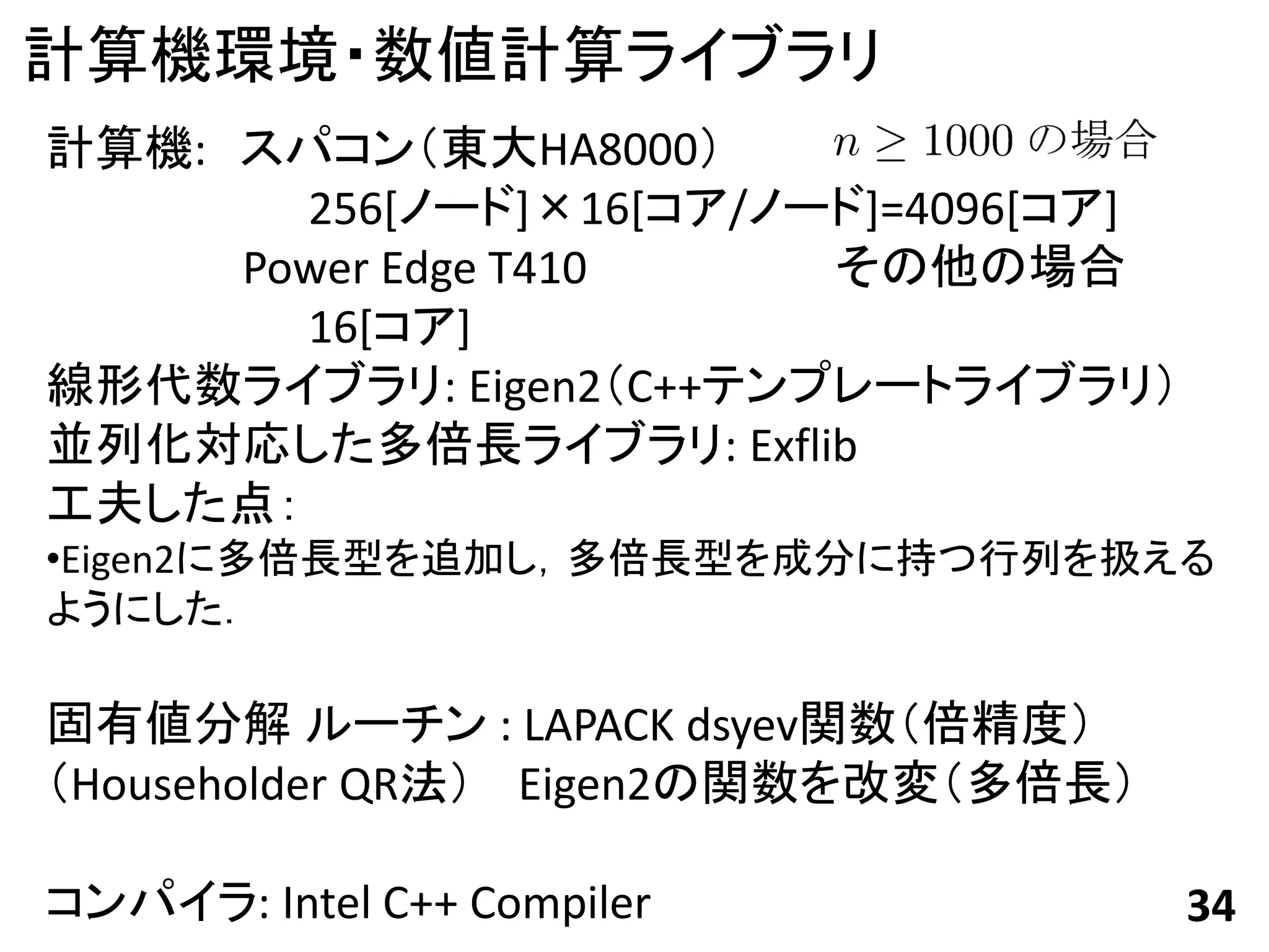 計算機環境・数値計算ライブラリ
計算機: スパコン（東大HA8000）
       256[ノード]×16[コア/ノード]=4096[コア]
     Power Edge T410    その他の場合
       16[コア]
線形代数ライブラリ: Eigen2（C++テンプレートライブラリ）
並列化対応した多倍長ライブラリ: Exflib
工夫した点：
•Eigen2に多倍長型を追加し，多倍長型を成分に持つ行列を扱える
ようにした．

固有値分解 ルーチン : LAPACK dsyev関数（倍精度）
（Householder QR法） Eigen2の関数を改変（多倍長）

コンパイラ: Intel C++ Compiler             34
 