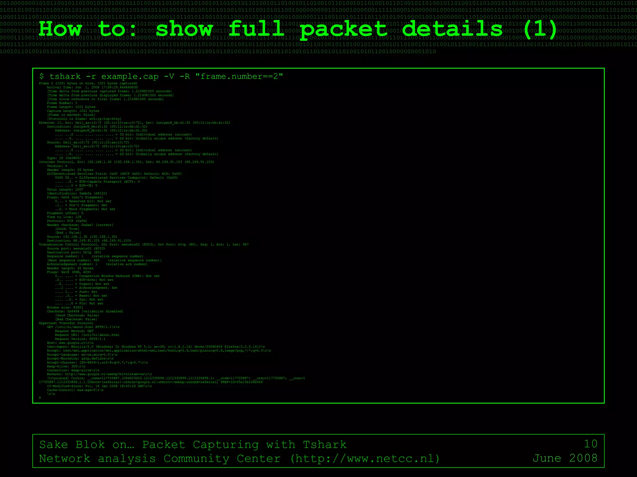 How to: show full packet details (1) Sake Blok on… Packet Capturing with Tshark Network analysis Community Center (http://www.netcc.nl) June 2008 $ tshark -r example.cap -V -R "frame.number==2" Frame 2 (1021 bytes on wire, 1021 bytes captured) Arrival Time: Jun  1, 2008 17:58:29.866889000 [Time delta from previous captured frame: 1.216981000 seconds] [Time delta from previous displayed frame: 1.216981000 seconds] [Time since reference or first frame: 1.216981000 seconds] Frame Number: 2 Frame Length: 1021 bytes Capture Length: 1021 bytes [Frame is marked: False] [Protocols in frame: eth:ip:tcp:http] Ethernet II, Src: Dell_aa:c3:72 (00:1c:23:aa:c3:72), Dst: JuniperN_bb:d1:32 (00:12:1e:bb:d1:32) Destination: JuniperN_bb:d1:32 (00:12:1e:bb:d1:32) Address: JuniperN_bb:d1:32 (00:12:1e:bb:d1:32) .... ...0 .... .... .... .... = IG bit: Individual address (unicast) .... ..0. .... .... .... .... = LG bit: Globally unique address (factory default) Source: Dell_aa:c3:72 (00:1c:23:aa:c3:72) Address: Dell_aa:c3:72 (00:1c:23:aa:c3:72) .... ...0 .... .... .... .... = IG bit: Individual address (unicast) .... ..0. .... .... .... .... = LG bit: Globally unique address (factory default) Type: IP (0x0800) Internet Protocol, Src: 192.168.1.30 (192.168.1.30), Dst: 66.249.91.103 (66.249.91.103) Version: 4 Header length: 20 bytes Differentiated Services Field: 0x00 (DSCP 0x00: Default; ECN: 0x00) 0000 00.. = Differentiated Services Codepoint: Default (0x00) .... ..0. = ECN-Capable Transport (ECT): 0 .... ...0 = ECN-CE: 0 Total Length: 1007 Identification: 0xbbfa (48122) Flags: 0x04 (Don't Fragment) 0... = Reserved bit: Not set .1.. = Don't fragment: Set ..0. = More fragments: Not set Fragment offset: 0 Time to live: 128 Protocol: TCP (0x06) Header checksum: 0xdae7 [correct] [Good: True] [Bad : False] Source: 192.168.1.30 (192.168.1.30) Destination: 66.249.91.103 (66.249.91.103) Transmission Control Protocol, Src Port: senomix02 (8053), Dst Port: http (80), Seq: 1, Ack: 1, Len: 967 Source port: senomix02 (8053) Destination port: http (80) Sequence number: 1  (relative sequence number) [Next sequence number: 968  (relative sequence number)] Acknowledgement number: 1  (relative ack number) Header length: 20 bytes Flags: 0x18 (PSH, ACK) 0... .... = Congestion Window Reduced (CWR): Not set .0.. .... = ECN-Echo: Not set ..0. .... = Urgent: Not set ...1 .... = Acknowledgment: Set .... 1... = Push: Set .... .0.. = Reset: Not set .... ..0. = Syn: Not set .... ...0 = Fin: Not set Window size: 63921 Checksum: 0x6408 [validation disabled] [Good Checksum: False] [Bad Checksum: False] Hypertext Transfer Protocol GET /intl/nl/about.html HTTP/1.1\r\n Request Method: GET Request URI: /intl/nl/about.html Request Version: HTTP/1.1 Host: www.google.nl\r\n User-Agent: Mozilla/5.0 (Windows; U; Windows NT 5.1; en-US; rv:1.8.1.14) Gecko/20080404 Firefox/2.0.0.14\r\n Accept: text/xml,application/xml,application/xhtml+xml,text/html;q=0.9,text/plain;q=0.8,image/png,*/*;q=0.5\r\n Accept-Language: en-us,en;q=0.5\r\n Accept-Encoding: gzip,deflate\r\n Accept-Charset: ISO-8859-1,utf-8;q=0.7,*;q=0.7\r\n Keep-Alive: 300\r\n Connection: keep-alive\r\n Referer: http://www.google.nl/webhp?hl=nl&tab=vw\r\n [truncated] Cookie: __utma=117705887.1086025020.1212335899.1212335899.1212335899.1; __utmb=117705887; __utmc=117705887; __utmz=1 17705887.1212335899.1.1.utmccn=(referral)|utmcsr=google.nl|utmcct=/webhp|utmcmd=referral; PREF=ID=35e15b106e56f If-Modified-Since: Fri, 18 Jan 2008 18:40:26 GMT\r\n Cache-Control: max-age=0\r\n \r\n $ 