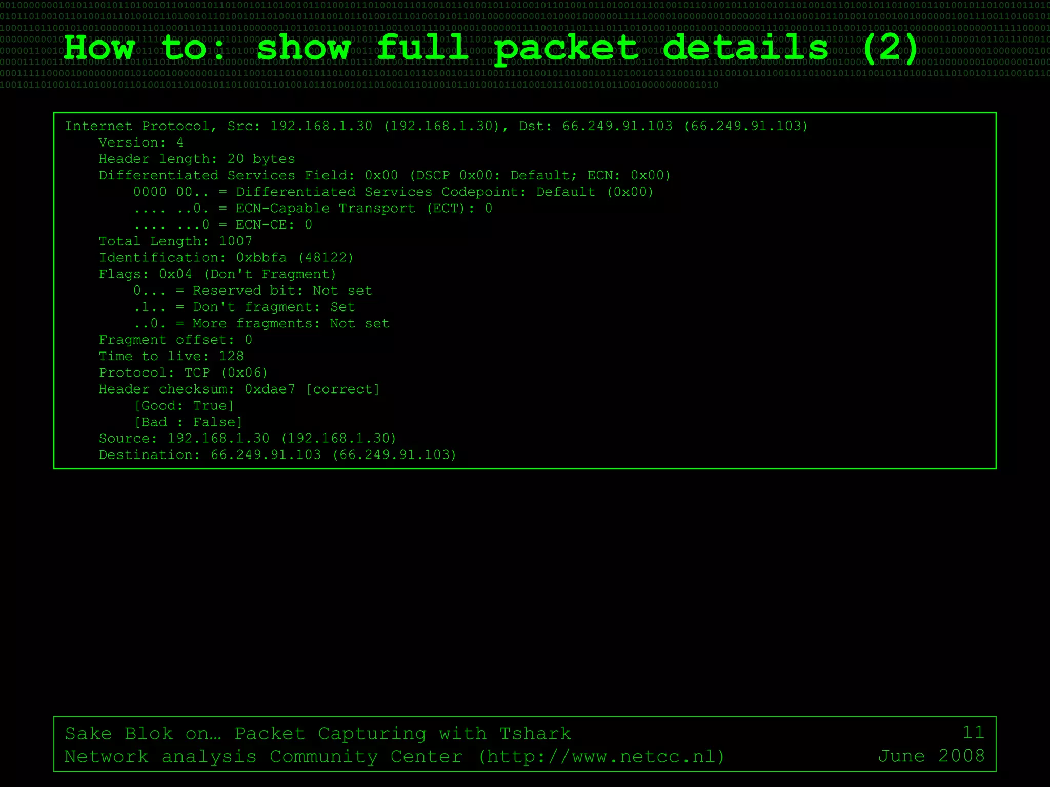 How to: show full packet details (2) Sake Blok on… Packet Capturing with Tshark Network analysis Community Center (http://www.netcc.nl) June 2008 Internet Protocol, Src: 192.168.1.30 (192.168.1.30), Dst: 66.249.91.103 (66.249.91.103) Version: 4 Header length: 20 bytes Differentiated Services Field: 0x00 (DSCP 0x00: Default; ECN: 0x00) 0000 00.. = Differentiated Services Codepoint: Default (0x00) .... ..0. = ECN-Capable Transport (ECT): 0 .... ...0 = ECN-CE: 0 Total Length: 1007 Identification: 0xbbfa (48122) Flags: 0x04 (Don't Fragment) 0... = Reserved bit: Not set .1.. = Don't fragment: Set ..0. = More fragments: Not set Fragment offset: 0 Time to live: 128 Protocol: TCP (0x06) Header checksum: 0xdae7 [correct] [Good: True] [Bad : False] Source: 192.168.1.30 (192.168.1.30) Destination: 66.249.91.103 (66.249.91.103) 