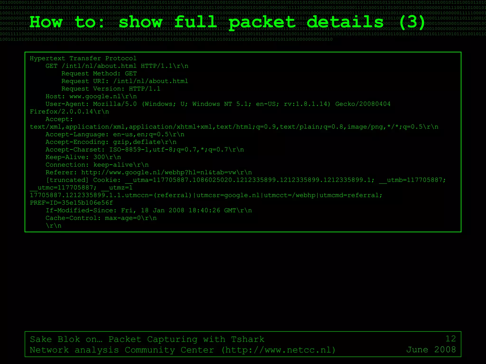 How to: show full packet details (3) Sake Blok on… Packet Capturing with Tshark Network analysis Community Center (http://www.netcc.nl) June 2008 Hypertext Transfer Protocol GET /intl/nl/about.html HTTP/1.1\r\n Request Method: GET Request URI: /intl/nl/about.html Request Version: HTTP/1.1 Host: www.google.nl\r\n User-Agent: Mozilla/5.0 (Windows; U; Windows NT 5.1; en-US; rv:1.8.1.14) Gecko/20080404 Firefox/2.0.0.14\r\n Accept: text/xml,application/xml,application/xhtml+xml,text/html;q=0.9,text/plain;q=0.8,image/png,*/*;q=0.5\r\n Accept-Language: en-us,en;q=0.5\r\n Accept-Encoding: gzip,deflate\r\n Accept-Charset: ISO-8859-1,utf-8;q=0.7,*;q=0.7\r\n Keep-Alive: 300\r\n Connection: keep-alive\r\n Referer: http://www.google.nl/webhp?hl=nl&tab=vw\r\n [truncated] Cookie: __utma=117705887.1086025020.1212335899.1212335899.1212335899.1; __utmb=117705887; __utmc=117705887; __utmz=1 17705887.1212335899.1.1.utmccn=(referral)|utmcsr=google.nl|utmcct=/webhp|utmcmd=referral; PREF=ID=35e15b106e56f If-Modified-Since: Fri, 18 Jan 2008 18:40:26 GMT\r\n Cache-Control: max-age=0\r\n \r\n 