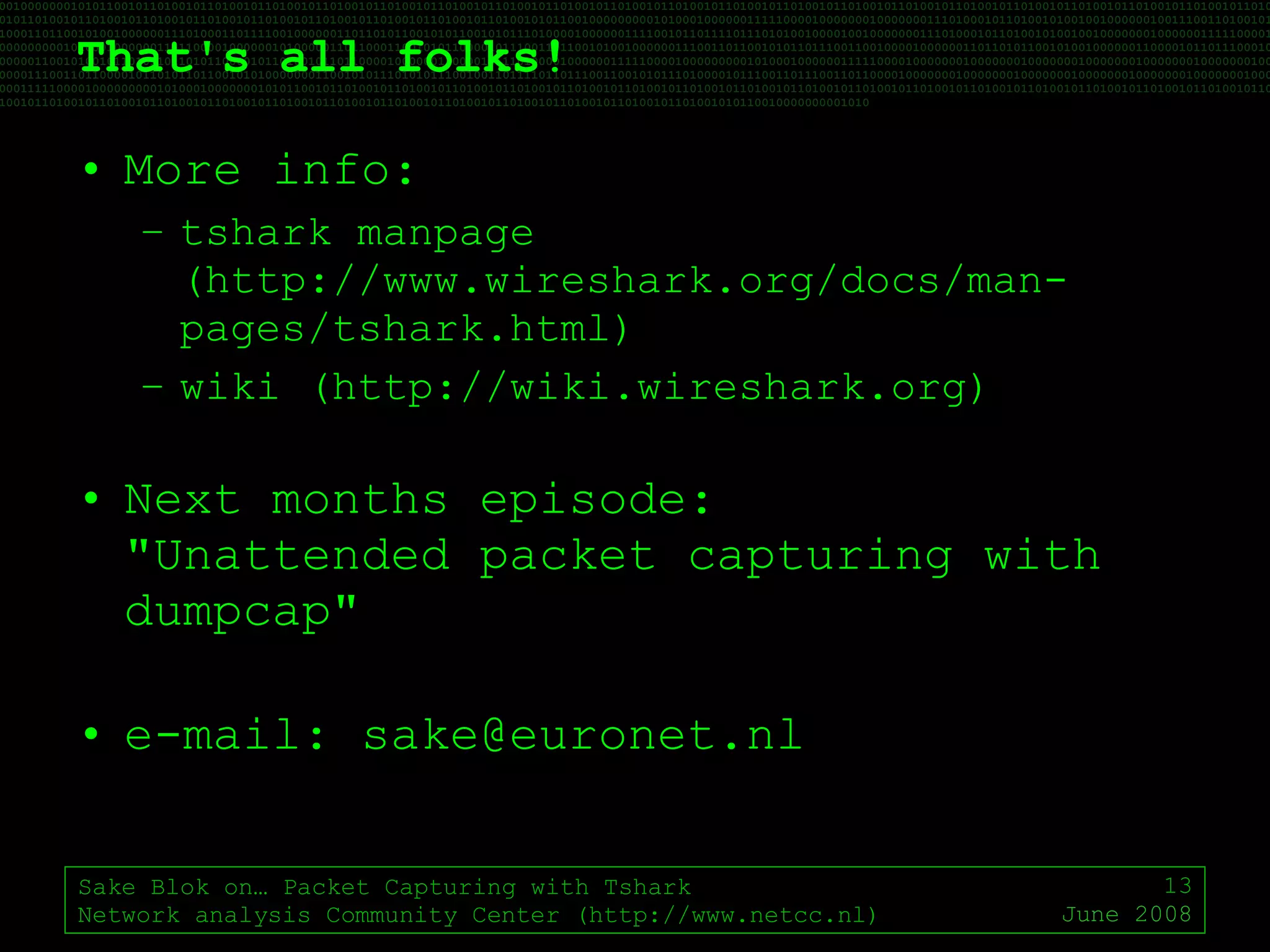 That's all folks! More info: tshark manpage (http://www.wireshark.org/docs/man-pages/tshark.html) wiki (http://wiki.wireshark.org) Next months episode: "Unattended packet capturing with dumpcap" e-mail: sake@euronet.nl Sake Blok on… Packet Capturing with Tshark Network analysis Community Center (http://www.netcc.nl) June 2008 