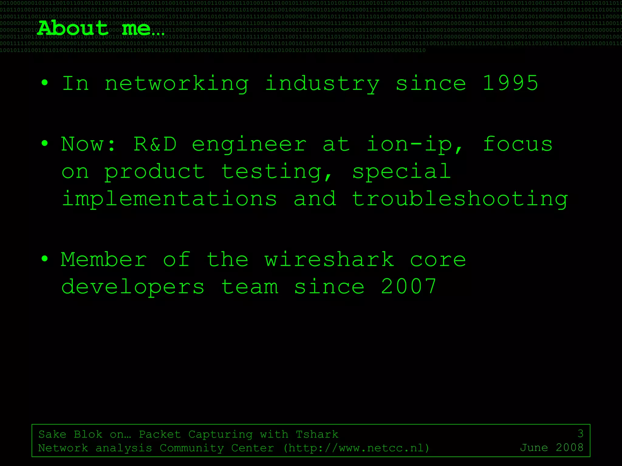 About me… In networking industry since 1995 Now: R&D engineer at ion-ip, focus on product testing, special implementations and troubleshooting Member of the wireshark core developers team since 2007 Sake Blok on… Packet Capturing with Tshark Network analysis Community Center (http://www.netcc.nl) June 2008 
