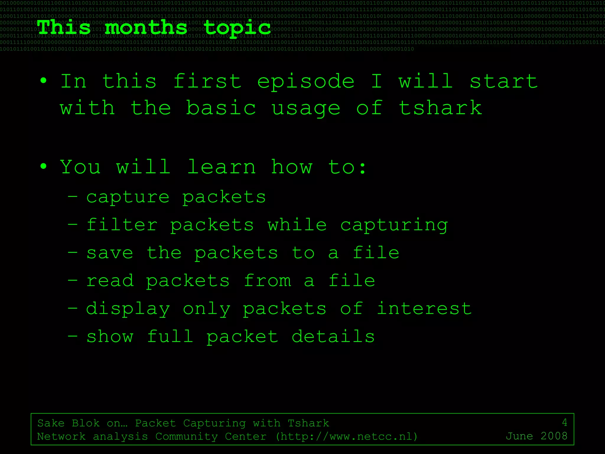 This months topic In this first episode I will start with the basic usage of tshark You will learn how to: capture packets filter packets while capturing save the packets to a file read packets from a file display only packets of interest show full packet details Sake Blok on… Packet Capturing with Tshark Network analysis Community Center (http://www.netcc.nl) June 2008 