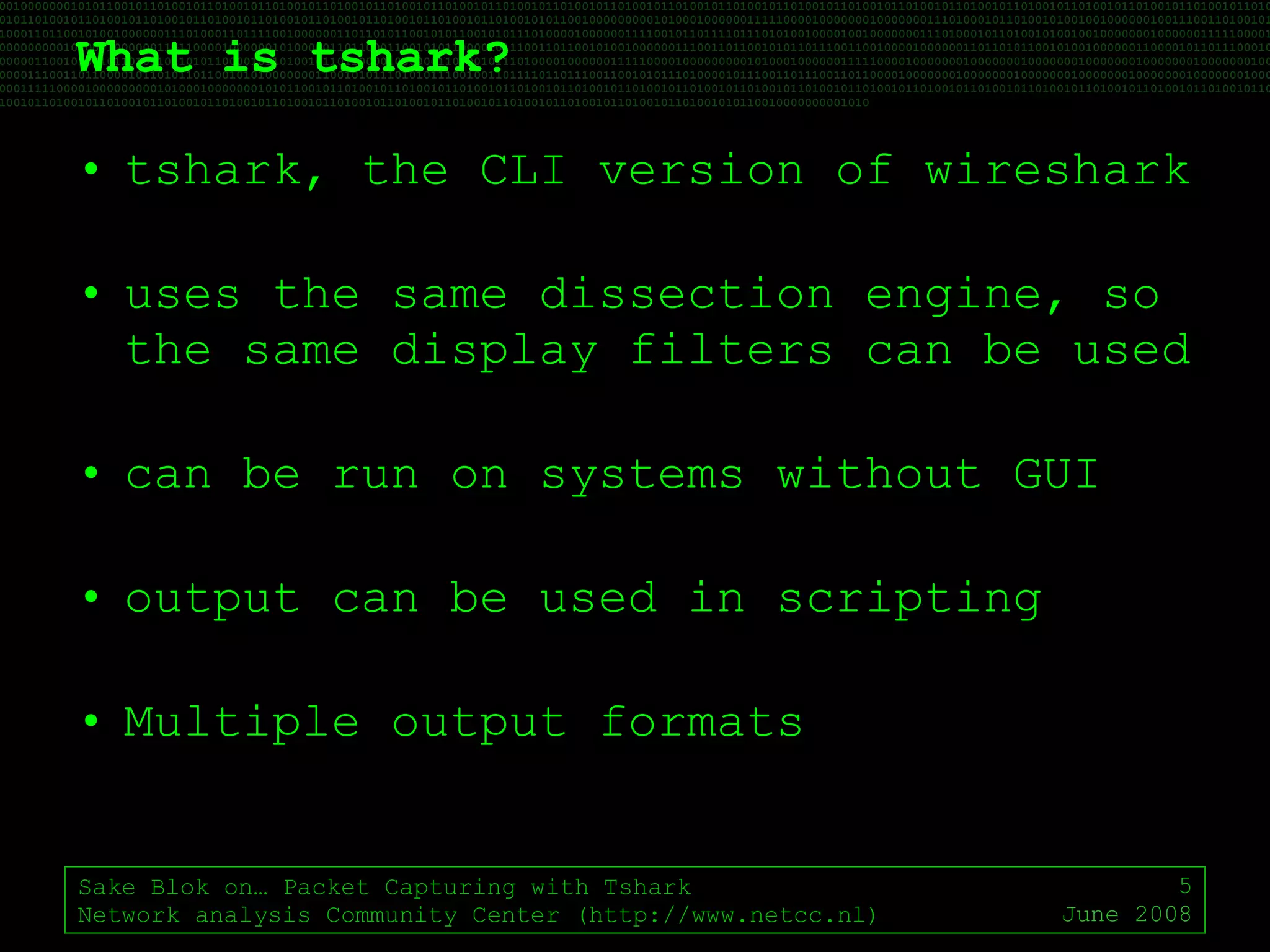 What is tshark? tshark, the CLI version of wireshark uses the same dissection engine, so the same display filters can be used can be run on systems without GUI output can be used in scripting Multiple output formats Sake Blok on… Packet Capturing with Tshark Network analysis Community Center (http://www.netcc.nl) June 2008 
