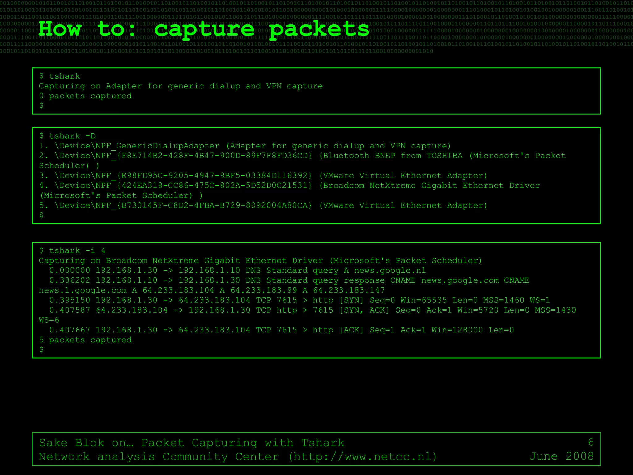 How to: capture packets Sake Blok on… Packet Capturing with Tshark Network analysis Community Center (http://www.netcc.nl) June 2008 $ tshark  Capturing on Adapter for generic dialup and VPN capture 0 packets captured $ $ tshark -D 1. \Device\NPF_GenericDialupAdapter (Adapter for generic dialup and VPN capture) 2. \Device\NPF_{F8E714B2-428F-4B47-900D-89F7F8FD36CD} (Bluetooth BNEP from TOSHIBA (Microsoft's Packet Scheduler) ) 3. \Device\NPF_{E98FD95C-9205-4947-9BF5-03384D116392} (VMware Virtual Ethernet Adapter) 4. \Device\NPF_{424EA318-CC86-475C-802A-5D52D0C21531} (Broadcom NetXtreme Gigabit Ethernet Driver (Microsoft's Packet Scheduler) ) 5. \Device\NPF_{B730145F-C8D2-4FBA-B729-8092004A80CA} (VMware Virtual Ethernet Adapter) $ $ tshark -i 4 Capturing on Broadcom NetXtreme Gigabit Ethernet Driver (Microsoft's Packet Scheduler) 0.000000 192.168.1.30 -> 192.168.1.10 DNS Standard query A news.google.nl 0.386202 192.168.1.10 -> 192.168.1.30 DNS Standard query response CNAME news.google.com CNAME news.l.google.com A 64.233.183.104 A 64.233.183.99 A 64.233.183.147 0.395150 192.168.1.30 -> 64.233.183.104 TCP 7615 > http [SYN] Seq=0 Win=65535 Len=0 MSS=1460 WS=1 0.407587 64.233.183.104 -> 192.168.1.30 TCP http > 7615 [SYN, ACK] Seq=0 Ack=1 Win=5720 Len=0 MSS=1430 WS=6 0.407667 192.168.1.30 -> 64.233.183.104 TCP 7615 > http [ACK] Seq=1 Ack=1 Win=128000 Len=0 5 packets captured $ 