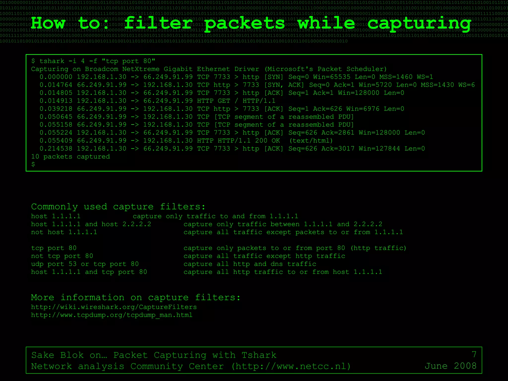 How to: filter packets while capturing Sake Blok on… Packet Capturing with Tshark Network analysis Community Center (http://www.netcc.nl) June 2008 $ tshark -i 4 -f "tcp port 80" Capturing on Broadcom NetXtreme Gigabit Ethernet Driver (Microsoft's Packet Scheduler) 0.000000 192.168.1.30 -> 66.249.91.99 TCP 7733 > http [SYN] Seq=0 Win=65535 Len=0 MSS=1460 WS=1 0.014764 66.249.91.99 -> 192.168.1.30 TCP http > 7733 [SYN, ACK] Seq=0 Ack=1 Win=5720 Len=0 MSS=1430 WS=6 0.014805 192.168.1.30 -> 66.249.91.99 TCP 7733 > http [ACK] Seq=1 Ack=1 Win=128000 Len=0 0.014913 192.168.1.30 -> 66.249.91.99 HTTP GET / HTTP/1.1 0.039218 66.249.91.99 -> 192.168.1.30 TCP http > 7733 [ACK] Seq=1 Ack=626 Win=6976 Len=0 0.050645 66.249.91.99 -> 192.168.1.30 TCP [TCP segment of a reassembled PDU] 0.055158 66.249.91.99 -> 192.168.1.30 TCP [TCP segment of a reassembled PDU] 0.055224 192.168.1.30 -> 66.249.91.99 TCP 7733 > http [ACK] Seq=626 Ack=2861 Win=128000 Len=0 0.055409 66.249.91.99 -> 192.168.1.30 HTTP HTTP/1.1 200 OK  (text/html) 0.214538 192.168.1.30 -> 66.249.91.99 TCP 7733 > http [ACK] Seq=626 Ack=3017 Win=127844 Len=0 10 packets captured $ Commonly used capture filters: host 1.1.1.1 capture only traffic to and from 1.1.1.1 host 1.1.1.1 and host 2.2.2.2 capture only traffic between 1.1.1.1 and 2.2.2.2 not host 1.1.1.1 capture all traffic except packets to or from 1.1.1.1 tcp port 80 capture only packets to or from port 80 (http traffic) not tcp port 80 capture all traffic except http traffic udp port 53 or tcp port 80 capture all http and dns traffic host 1.1.1.1 and tcp port 80 capture all http traffic to or from host 1.1.1.1 More information on capture filters: http://wiki.wireshark.org/CaptureFilters http://www.tcpdump.org/tcpdump_man.html 