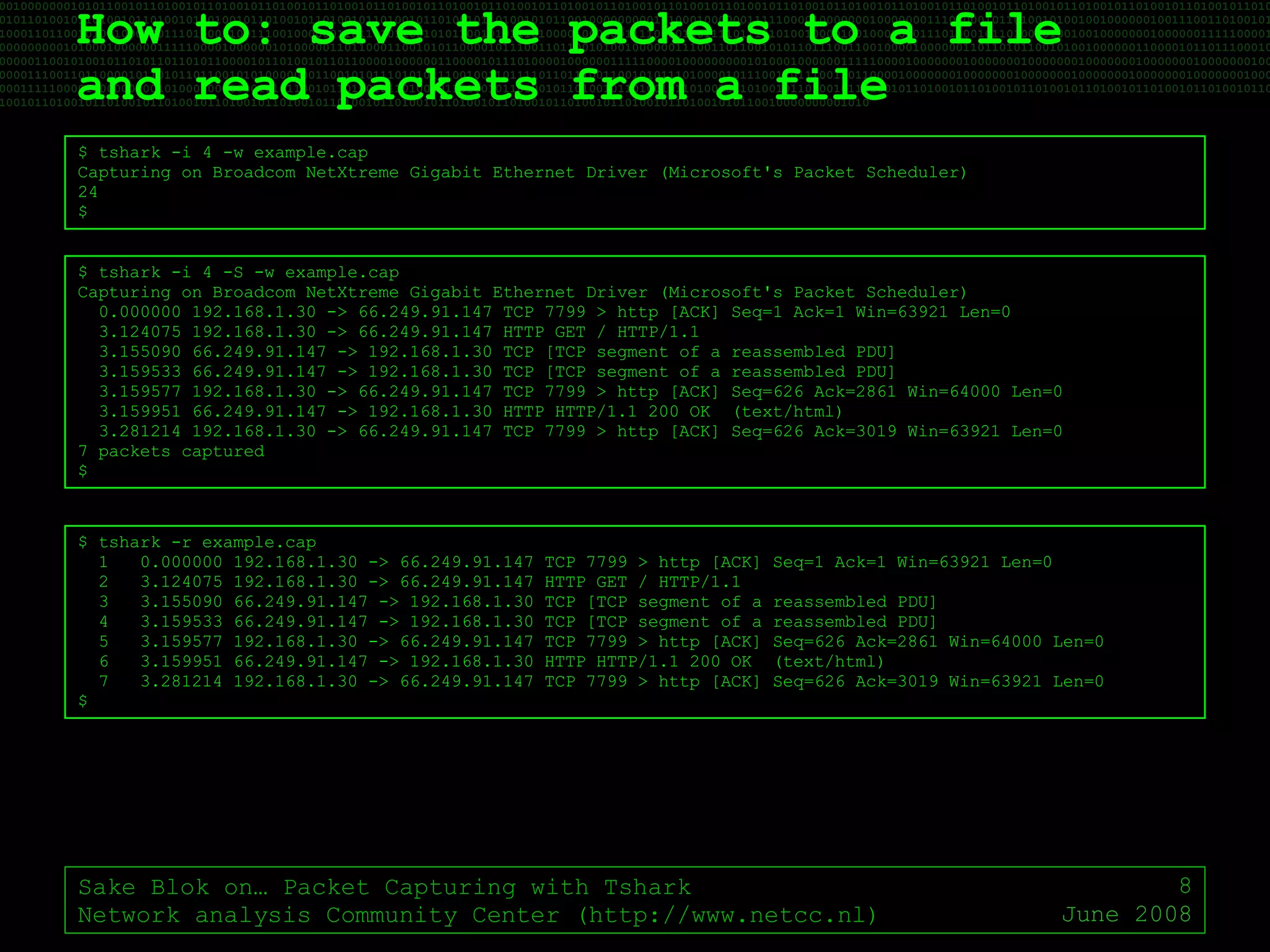 How to: save the packets to a file  and read packets from a file Sake Blok on… Packet Capturing with Tshark Network analysis Community Center (http://www.netcc.nl) June 2008 $ tshark -i 4 -w example.cap Capturing on Broadcom NetXtreme Gigabit Ethernet Driver (Microsoft's Packet Scheduler) 24 $ $ tshark -i 4 -S -w example.cap Capturing on Broadcom NetXtreme Gigabit Ethernet Driver (Microsoft's Packet Scheduler) 0.000000 192.168.1.30 -> 66.249.91.147 TCP 7799 > http [ACK] Seq=1 Ack=1 Win=63921 Len=0 3.124075 192.168.1.30 -> 66.249.91.147 HTTP GET / HTTP/1.1 3.155090 66.249.91.147 -> 192.168.1.30 TCP [TCP segment of a reassembled PDU] 3.159533 66.249.91.147 -> 192.168.1.30 TCP [TCP segment of a reassembled PDU] 3.159577 192.168.1.30 -> 66.249.91.147 TCP 7799 > http [ACK] Seq=626 Ack=2861 Win=64000 Len=0 3.159951 66.249.91.147 -> 192.168.1.30 HTTP HTTP/1.1 200 OK  (text/html) 3.281214 192.168.1.30 -> 66.249.91.147 TCP 7799 > http [ACK] Seq=626 Ack=3019 Win=63921 Len=0 7 packets captured $ $ tshark -r example.cap 1  0.000000 192.168.1.30 -> 66.249.91.147 TCP 7799 > http [ACK] Seq=1 Ack=1 Win=63921 Len=0 2  3.124075 192.168.1.30 -> 66.249.91.147 HTTP GET / HTTP/1.1 3  3.155090 66.249.91.147 -> 192.168.1.30 TCP [TCP segment of a reassembled PDU] 4  3.159533 66.249.91.147 -> 192.168.1.30 TCP [TCP segment of a reassembled PDU] 5  3.159577 192.168.1.30 -> 66.249.91.147 TCP 7799 > http [ACK] Seq=626 Ack=2861 Win=64000 Len=0 6  3.159951 66.249.91.147 -> 192.168.1.30 HTTP HTTP/1.1 200 OK  (text/html) 7  3.281214 192.168.1.30 -> 66.249.91.147 TCP 7799 > http [ACK] Seq=626 Ack=3019 Win=63921 Len=0 $ 