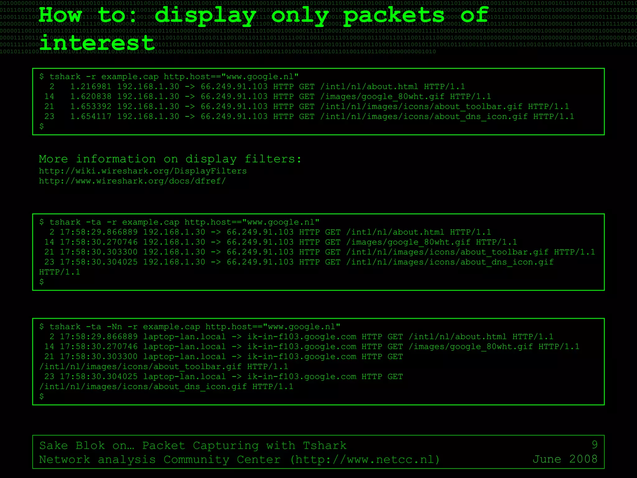 How to: display only packets of interest Sake Blok on… Packet Capturing with Tshark Network analysis Community Center (http://www.netcc.nl) June 2008 $ tshark -r example.cap http.host=="www.google.nl" 2  1.216981 192.168.1.30 -> 66.249.91.103 HTTP GET /intl/nl/about.html HTTP/1.1 14  1.620838 192.168.1.30 -> 66.249.91.103 HTTP GET /images/google_80wht.gif HTTP/1.1 21  1.653392 192.168.1.30 -> 66.249.91.103 HTTP GET /intl/nl/images/icons/about_toolbar.gif HTTP/1.1 23  1.654117 192.168.1.30 -> 66.249.91.103 HTTP GET /intl/nl/images/icons/about_dns_icon.gif HTTP/1.1 $ $ tshark -ta -r example.cap http.host=="www.google.nl" 2 17:58:29.866889 192.168.1.30 -> 66.249.91.103 HTTP GET /intl/nl/about.html HTTP/1.1 14 17:58:30.270746 192.168.1.30 -> 66.249.91.103 HTTP GET /images/google_80wht.gif HTTP/1.1 21 17:58:30.303300 192.168.1.30 -> 66.249.91.103 HTTP GET /intl/nl/images/icons/about_toolbar.gif HTTP/1.1 23 17:58:30.304025 192.168.1.30 -> 66.249.91.103 HTTP GET /intl/nl/images/icons/about_dns_icon.gif HTTP/1.1 $ $ tshark -ta -Nn -r example.cap http.host=="www.google.nl" 2 17:58:29.866889 laptop-lan.local -> ik-in-f103.google.com HTTP GET /intl/nl/about.html HTTP/1.1 14 17:58:30.270746 laptop-lan.local -> ik-in-f103.google.com HTTP GET /images/google_80wht.gif HTTP/1.1 21 17:58:30.303300 laptop-lan.local -> ik-in-f103.google.com HTTP GET /intl/nl/images/icons/about_toolbar.gif HTTP/1.1 23 17:58:30.304025 laptop-lan.local -> ik-in-f103.google.com HTTP GET /intl/nl/images/icons/about_dns_icon.gif HTTP/1.1 $ More information on display filters: http://wiki.wireshark.org/DisplayFilters http://www.wireshark.org/docs/dfref/ 