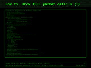 How to: show full packet details (1) Sake Blok on… Packet Capturing with Tshark Network analysis Community Center (http://www.netcc.nl) June 2008 $ tshark -r example.cap -V -R "frame.number==2" Frame 2 (1021 bytes on wire, 1021 bytes captured) Arrival Time: Jun  1, 2008 17:58:29.866889000 [Time delta from previous captured frame: 1.216981000 seconds] [Time delta from previous displayed frame: 1.216981000 seconds] [Time since reference or first frame: 1.216981000 seconds] Frame Number: 2 Frame Length: 1021 bytes Capture Length: 1021 bytes [Frame is marked: False] [Protocols in frame: eth:ip:tcp:http] Ethernet II, Src: Dell_aa:c3:72 (00:1c:23:aa:c3:72), Dst: JuniperN_bb:d1:32 (00:12:1e:bb:d1:32) Destination: JuniperN_bb:d1:32 (00:12:1e:bb:d1:32) Address: JuniperN_bb:d1:32 (00:12:1e:bb:d1:32) .... ...0 .... .... .... .... = IG bit: Individual address (unicast) .... ..0. .... .... .... .... = LG bit: Globally unique address (factory default) Source: Dell_aa:c3:72 (00:1c:23:aa:c3:72) Address: Dell_aa:c3:72 (00:1c:23:aa:c3:72) .... ...0 .... .... .... .... = IG bit: Individual address (unicast) .... ..0. .... .... .... .... = LG bit: Globally unique address (factory default) Type: IP (0x0800) Internet Protocol, Src: 192.168.1.30 (192.168.1.30), Dst: 66.249.91.103 (66.249.91.103) Version: 4 Header length: 20 bytes Differentiated Services Field: 0x00 (DSCP 0x00: Default; ECN: 0x00) 0000 00.. = Differentiated Services Codepoint: Default (0x00) .... ..0. = ECN-Capable Transport (ECT): 0 .... ...0 = ECN-CE: 0 Total Length: 1007 Identification: 0xbbfa (48122) Flags: 0x04 (Don't Fragment) 0... = Reserved bit: Not set .1.. = Don't fragment: Set ..0. = More fragments: Not set Fragment offset: 0 Time to live: 128 Protocol: TCP (0x06) Header checksum: 0xdae7 [correct] [Good: True] [Bad : False] Source: 192.168.1.30 (192.168.1.30) Destination: 66.249.91.103 (66.249.91.103) Transmission Control Protocol, Src Port: senomix02 (8053), Dst Port: http (80), Seq: 1, Ack: 1, Len: 967 Source port: senomix02 (8053) Destination port: http (80) Sequence number: 1  (relative sequence number) [Next sequence number: 968  (relative sequence number)] Acknowledgement number: 1  (relative ack number) Header length: 20 bytes Flags: 0x18 (PSH, ACK) 0... .... = Congestion Window Reduced (CWR): Not set .0.. .... = ECN-Echo: Not set ..0. .... = Urgent: Not set ...1 .... = Acknowledgment: Set .... 1... = Push: Set .... .0.. = Reset: Not set .... ..0. = Syn: Not set .... ...0 = Fin: Not set Window size: 63921 Checksum: 0x6408 [validation disabled] [Good Checksum: False] [Bad Checksum: False] Hypertext Transfer Protocol GET /intl/nl/about.html HTTP/1.1\r\n Request Method: GET Request URI: /intl/nl/about.html Request Version: HTTP/1.1 Host: www.google.nl\r\n User-Agent: Mozilla/5.0 (Windows; U; Windows NT 5.1; en-US; rv:1.8.1.14) Gecko/20080404 Firefox/2.0.0.14\r\n Accept: text/xml,application/xml,application/xhtml+xml,text/html;q=0.9,text/plain;q=0.8,image/png,*/*;q=0.5\r\n Accept-Language: en-us,en;q=0.5\r\n Accept-Encoding: gzip,deflate\r\n Accept-Charset: ISO-8859-1,utf-8;q=0.7,*;q=0.7\r\n Keep-Alive: 300\r\n Connection: keep-alive\r\n Referer: http://www.google.nl/webhp?hl=nl&tab=vw\r\n [truncated] Cookie: __utma=117705887.1086025020.1212335899.1212335899.1212335899.1; __utmb=117705887; __utmc=117705887; __utmz=1 17705887.1212335899.1.1.utmccn=(referral)|utmcsr=google.nl|utmcct=/webhp|utmcmd=referral; PREF=ID=35e15b106e56f If-Modified-Since: Fri, 18 Jan 2008 18:40:26 GMT\r\n Cache-Control: max-age=0\r\n \r\n $ 