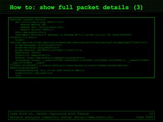 How to: show full packet details (3) Sake Blok on… Packet Capturing with Tshark Network analysis Community Center (http://www.netcc.nl) June 2008 Hypertext Transfer Protocol GET /intl/nl/about.html HTTP/1.1\r\n Request Method: GET Request URI: /intl/nl/about.html Request Version: HTTP/1.1 Host: www.google.nl\r\n User-Agent: Mozilla/5.0 (Windows; U; Windows NT 5.1; en-US; rv:1.8.1.14) Gecko/20080404 Firefox/2.0.0.14\r\n Accept: text/xml,application/xml,application/xhtml+xml,text/html;q=0.9,text/plain;q=0.8,image/png,*/*;q=0.5\r\n Accept-Language: en-us,en;q=0.5\r\n Accept-Encoding: gzip,deflate\r\n Accept-Charset: ISO-8859-1,utf-8;q=0.7,*;q=0.7\r\n Keep-Alive: 300\r\n Connection: keep-alive\r\n Referer: http://www.google.nl/webhp?hl=nl&tab=vw\r\n [truncated] Cookie: __utma=117705887.1086025020.1212335899.1212335899.1212335899.1; __utmb=117705887; __utmc=117705887; __utmz=1 17705887.1212335899.1.1.utmccn=(referral)|utmcsr=google.nl|utmcct=/webhp|utmcmd=referral; PREF=ID=35e15b106e56f If-Modified-Since: Fri, 18 Jan 2008 18:40:26 GMT\r\n Cache-Control: max-age=0\r\n \r\n 
