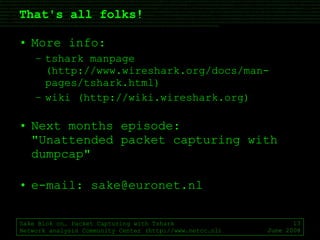 That's all folks! More info: tshark manpage (http://www.wireshark.org/docs/man-pages/tshark.html) wiki (http://wiki.wireshark.org) Next months episode: "Unattended packet capturing with dumpcap" e-mail: sake@euronet.nl Sake Blok on… Packet Capturing with Tshark Network analysis Community Center (http://www.netcc.nl) June 2008 