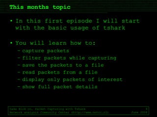 This months topic In this first episode I will start with the basic usage of tshark You will learn how to: capture packets filter packets while capturing save the packets to a file read packets from a file display only packets of interest show full packet details Sake Blok on… Packet Capturing with Tshark Network analysis Community Center (http://www.netcc.nl) June 2008 