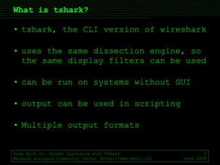 What is tshark? tshark, the CLI version of wireshark uses the same dissection engine, so the same display filters can be used can be run on systems without GUI output can be used in scripting Multiple output formats Sake Blok on… Packet Capturing with Tshark Network analysis Community Center (http://www.netcc.nl) June 2008 