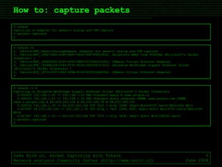 How to: capture packets Sake Blok on… Packet Capturing with Tshark Network analysis Community Center (http://www.netcc.nl) June 2008 $ tshark  Capturing on Adapter for generic dialup and VPN capture 0 packets captured $ $ tshark -D 1. \Device\NPF_GenericDialupAdapter (Adapter for generic dialup and VPN capture) 2. \Device\NPF_{F8E714B2-428F-4B47-900D-89F7F8FD36CD} (Bluetooth BNEP from TOSHIBA (Microsoft's Packet Scheduler) ) 3. \Device\NPF_{E98FD95C-9205-4947-9BF5-03384D116392} (VMware Virtual Ethernet Adapter) 4. \Device\NPF_{424EA318-CC86-475C-802A-5D52D0C21531} (Broadcom NetXtreme Gigabit Ethernet Driver (Microsoft's Packet Scheduler) ) 5. \Device\NPF_{B730145F-C8D2-4FBA-B729-8092004A80CA} (VMware Virtual Ethernet Adapter) $ $ tshark -i 4 Capturing on Broadcom NetXtreme Gigabit Ethernet Driver (Microsoft's Packet Scheduler) 0.000000 192.168.1.30 -> 192.168.1.10 DNS Standard query A news.google.nl 0.386202 192.168.1.10 -> 192.168.1.30 DNS Standard query response CNAME news.google.com CNAME news.l.google.com A 64.233.183.104 A 64.233.183.99 A 64.233.183.147 0.395150 192.168.1.30 -> 64.233.183.104 TCP 7615 > http [SYN] Seq=0 Win=65535 Len=0 MSS=1460 WS=1 0.407587 64.233.183.104 -> 192.168.1.30 TCP http > 7615 [SYN, ACK] Seq=0 Ack=1 Win=5720 Len=0 MSS=1430 WS=6 0.407667 192.168.1.30 -> 64.233.183.104 TCP 7615 > http [ACK] Seq=1 Ack=1 Win=128000 Len=0 5 packets captured $ 