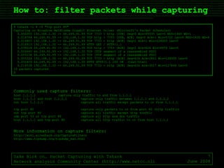 How to: filter packets while capturing Sake Blok on… Packet Capturing with Tshark Network analysis Community Center (http://www.netcc.nl) June 2008 $ tshark -i 4 -f "tcp port 80" Capturing on Broadcom NetXtreme Gigabit Ethernet Driver (Microsoft's Packet Scheduler) 0.000000 192.168.1.30 -> 66.249.91.99 TCP 7733 > http [SYN] Seq=0 Win=65535 Len=0 MSS=1460 WS=1 0.014764 66.249.91.99 -> 192.168.1.30 TCP http > 7733 [SYN, ACK] Seq=0 Ack=1 Win=5720 Len=0 MSS=1430 WS=6 0.014805 192.168.1.30 -> 66.249.91.99 TCP 7733 > http [ACK] Seq=1 Ack=1 Win=128000 Len=0 0.014913 192.168.1.30 -> 66.249.91.99 HTTP GET / HTTP/1.1 0.039218 66.249.91.99 -> 192.168.1.30 TCP http > 7733 [ACK] Seq=1 Ack=626 Win=6976 Len=0 0.050645 66.249.91.99 -> 192.168.1.30 TCP [TCP segment of a reassembled PDU] 0.055158 66.249.91.99 -> 192.168.1.30 TCP [TCP segment of a reassembled PDU] 0.055224 192.168.1.30 -> 66.249.91.99 TCP 7733 > http [ACK] Seq=626 Ack=2861 Win=128000 Len=0 0.055409 66.249.91.99 -> 192.168.1.30 HTTP HTTP/1.1 200 OK  (text/html) 0.214538 192.168.1.30 -> 66.249.91.99 TCP 7733 > http [ACK] Seq=626 Ack=3017 Win=127844 Len=0 10 packets captured $ Commonly used capture filters: host 1.1.1.1 capture only traffic to and from 1.1.1.1 host 1.1.1.1 and host 2.2.2.2 capture only traffic between 1.1.1.1 and 2.2.2.2 not host 1.1.1.1 capture all traffic except packets to or from 1.1.1.1 tcp port 80 capture only packets to or from port 80 (http traffic) not tcp port 80 capture all traffic except http traffic udp port 53 or tcp port 80 capture all http and dns traffic host 1.1.1.1 and tcp port 80 capture all http traffic to or from host 1.1.1.1 More information on capture filters: http://wiki.wireshark.org/CaptureFilters http://www.tcpdump.org/tcpdump_man.html 