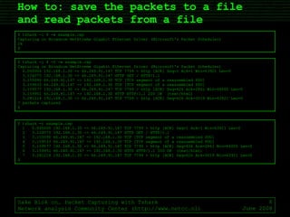 How to: save the packets to a file  and read packets from a file Sake Blok on… Packet Capturing with Tshark Network analysis Community Center (http://www.netcc.nl) June 2008 $ tshark -i 4 -w example.cap Capturing on Broadcom NetXtreme Gigabit Ethernet Driver (Microsoft's Packet Scheduler) 24 $ $ tshark -i 4 -S -w example.cap Capturing on Broadcom NetXtreme Gigabit Ethernet Driver (Microsoft's Packet Scheduler) 0.000000 192.168.1.30 -> 66.249.91.147 TCP 7799 > http [ACK] Seq=1 Ack=1 Win=63921 Len=0 3.124075 192.168.1.30 -> 66.249.91.147 HTTP GET / HTTP/1.1 3.155090 66.249.91.147 -> 192.168.1.30 TCP [TCP segment of a reassembled PDU] 3.159533 66.249.91.147 -> 192.168.1.30 TCP [TCP segment of a reassembled PDU] 3.159577 192.168.1.30 -> 66.249.91.147 TCP 7799 > http [ACK] Seq=626 Ack=2861 Win=64000 Len=0 3.159951 66.249.91.147 -> 192.168.1.30 HTTP HTTP/1.1 200 OK  (text/html) 3.281214 192.168.1.30 -> 66.249.91.147 TCP 7799 > http [ACK] Seq=626 Ack=3019 Win=63921 Len=0 7 packets captured $ $ tshark -r example.cap 1  0.000000 192.168.1.30 -> 66.249.91.147 TCP 7799 > http [ACK] Seq=1 Ack=1 Win=63921 Len=0 2  3.124075 192.168.1.30 -> 66.249.91.147 HTTP GET / HTTP/1.1 3  3.155090 66.249.91.147 -> 192.168.1.30 TCP [TCP segment of a reassembled PDU] 4  3.159533 66.249.91.147 -> 192.168.1.30 TCP [TCP segment of a reassembled PDU] 5  3.159577 192.168.1.30 -> 66.249.91.147 TCP 7799 > http [ACK] Seq=626 Ack=2861 Win=64000 Len=0 6  3.159951 66.249.91.147 -> 192.168.1.30 HTTP HTTP/1.1 200 OK  (text/html) 7  3.281214 192.168.1.30 -> 66.249.91.147 TCP 7799 > http [ACK] Seq=626 Ack=3019 Win=63921 Len=0 $ 