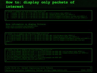 How to: display only packets of interest Sake Blok on… Packet Capturing with Tshark Network analysis Community Center (http://www.netcc.nl) June 2008 $ tshark -r example.cap http.host=="www.google.nl" 2  1.216981 192.168.1.30 -> 66.249.91.103 HTTP GET /intl/nl/about.html HTTP/1.1 14  1.620838 192.168.1.30 -> 66.249.91.103 HTTP GET /images/google_80wht.gif HTTP/1.1 21  1.653392 192.168.1.30 -> 66.249.91.103 HTTP GET /intl/nl/images/icons/about_toolbar.gif HTTP/1.1 23  1.654117 192.168.1.30 -> 66.249.91.103 HTTP GET /intl/nl/images/icons/about_dns_icon.gif HTTP/1.1 $ $ tshark -ta -r example.cap http.host=="www.google.nl" 2 17:58:29.866889 192.168.1.30 -> 66.249.91.103 HTTP GET /intl/nl/about.html HTTP/1.1 14 17:58:30.270746 192.168.1.30 -> 66.249.91.103 HTTP GET /images/google_80wht.gif HTTP/1.1 21 17:58:30.303300 192.168.1.30 -> 66.249.91.103 HTTP GET /intl/nl/images/icons/about_toolbar.gif HTTP/1.1 23 17:58:30.304025 192.168.1.30 -> 66.249.91.103 HTTP GET /intl/nl/images/icons/about_dns_icon.gif HTTP/1.1 $ $ tshark -ta -Nn -r example.cap http.host=="www.google.nl" 2 17:58:29.866889 laptop-lan.local -> ik-in-f103.google.com HTTP GET /intl/nl/about.html HTTP/1.1 14 17:58:30.270746 laptop-lan.local -> ik-in-f103.google.com HTTP GET /images/google_80wht.gif HTTP/1.1 21 17:58:30.303300 laptop-lan.local -> ik-in-f103.google.com HTTP GET /intl/nl/images/icons/about_toolbar.gif HTTP/1.1 23 17:58:30.304025 laptop-lan.local -> ik-in-f103.google.com HTTP GET /intl/nl/images/icons/about_dns_icon.gif HTTP/1.1 $ More information on display filters: http://wiki.wireshark.org/DisplayFilters http://www.wireshark.org/docs/dfref/ 
