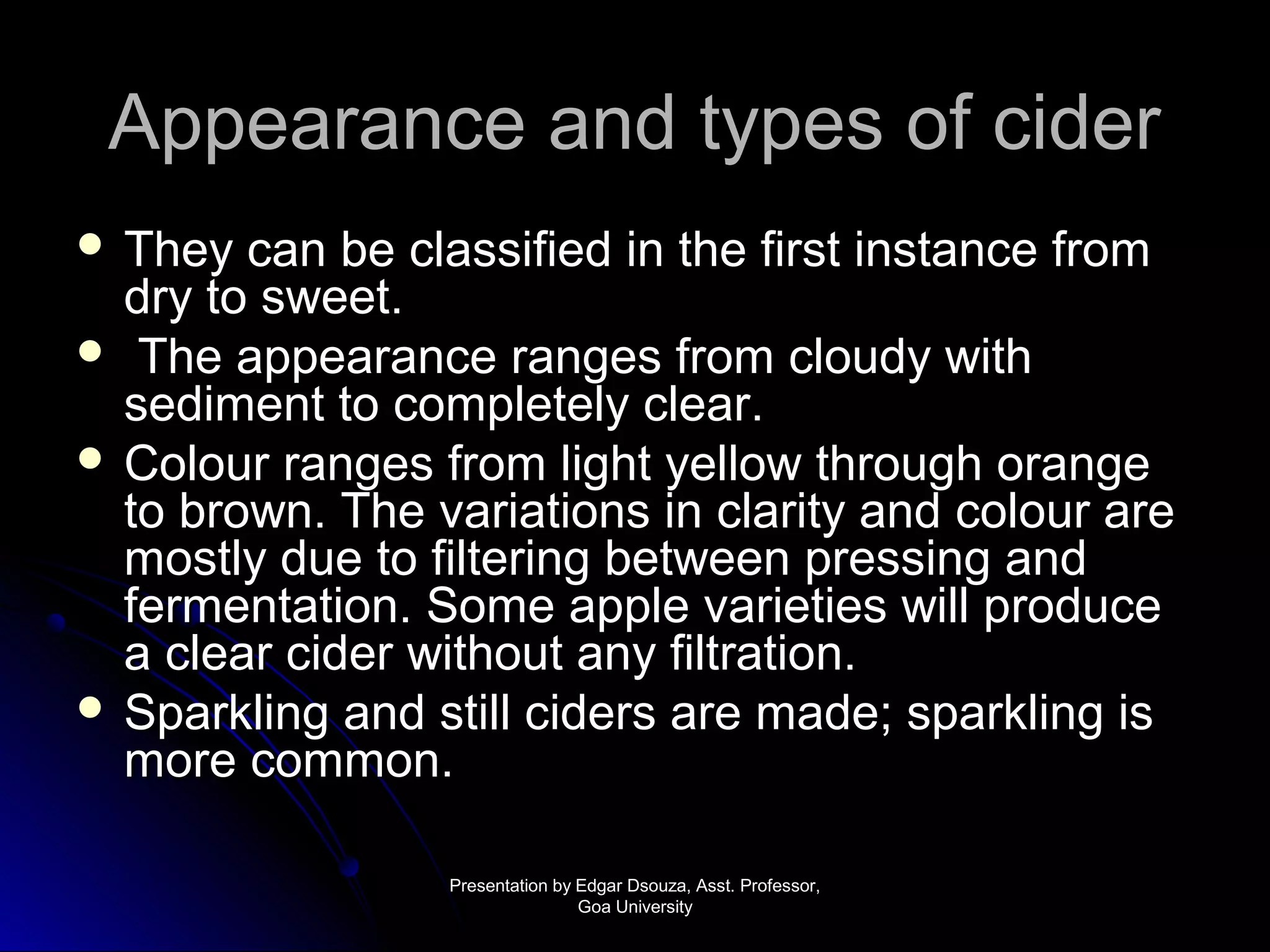 AAppppeeaarraannccee aanndd ttyyppeess ooff cciiddeerr 
 TThheeyy ccaann bbee ccllaassssiiffiieedd iinn tthhee ffiirrsstt iinnssttaannccee ffrroomm 
ddrryy ttoo sswweeeett.. 
 TThhee aappppeeaarraannccee rraannggeess ffrroomm cclloouuddyy wwiitthh 
sseeddiimmeenntt ttoo ccoommpplleetteellyy cclleeaarr.. 
 CCoolloouurr rraannggeess ffrroomm lliigghhtt yyeellllooww tthhrroouugghh oorraannggee 
ttoo bbrroowwnn.. TThhee vvaarriiaattiioonnss iinn ccllaarriittyy aanndd ccoolloouurr aarree 
mmoossttllyy dduuee ttoo ffiilltteerriinngg bbeettwweeeenn pprreessssiinngg aanndd 
ffeerrmmeennttaattiioonn.. SSoommee aappppllee vvaarriieettiieess wwiillll pprroodduuccee 
aa cclleeaarr cciiddeerr wwiitthhoouutt aannyy ffiillttrraattiioonn.. 
 SSppaarrkklliinngg aanndd ssttiillll cciiddeerrss aarree mmaaddee;; ssppaarrkklliinngg iiss 
mmoorree ccoommmmoonn.. 
PPrreesseennttaattiioonn bbyy EEddggaarr DDssoouuzzaa,, AAsssstt.. PPrrooffeessssoorr,, 
GGooaa UUnniivveerrssiittyy 
 