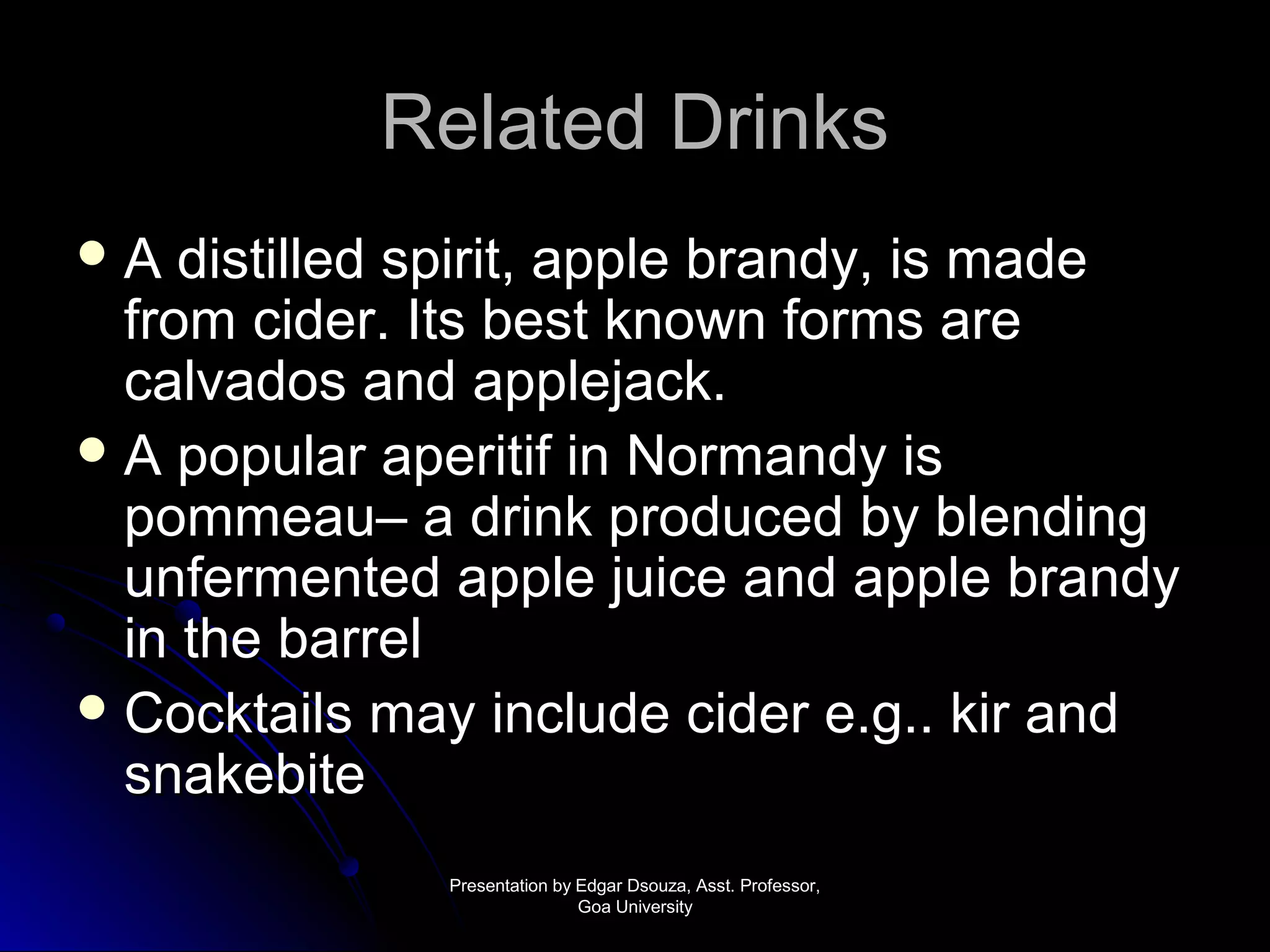 RReellaatteedd DDrriinnkkss 
AA ddiissttiilllleedd ssppiirriitt,, aappppllee bbrraannddyy,, iiss mmaaddee 
ffrroomm cciiddeerr.. IIttss bbeesstt kknnoowwnn ffoorrmmss aarree 
ccaallvvaaddooss aanndd aapppplleejjaacckk.. 
AA ppooppuullaarr aappeerriittiiff iinn NNoorrmmaannddyy iiss 
ppoommmmeeaauu–– aa ddrriinnkk pprroodduucceedd bbyy bblleennddiinngg 
uunnffeerrmmeenntteedd aappppllee jjuuiiccee aanndd aappppllee bbrraannddyy 
iinn tthhee bbaarrrreell 
CCoocckkttaaiillss mmaayy iinncclluuddee cciiddeerr ee..gg.... kkiirr aanndd 
ssnnaakkeebbiittee 
PPrreesseennttaattiioonn bbyy EEddggaarr DDssoouuzzaa,, AAsssstt.. PPrrooffeessssoorr,, 
GGooaa UUnniivveerrssiittyy 
 
