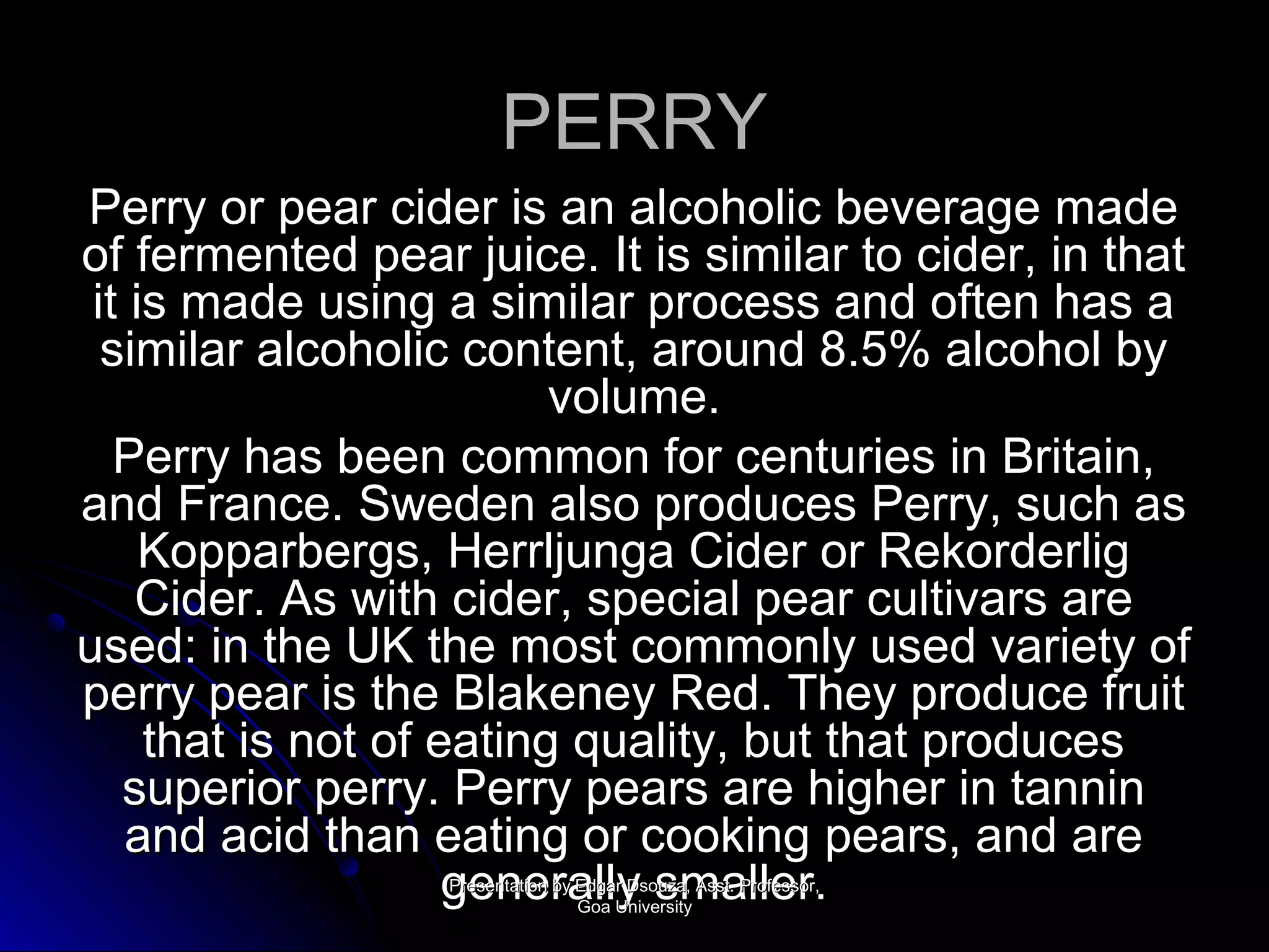 PPEERRRRYY 
PPeerrrryy oorr ppeeaarr cciiddeerr iiss aann aallccoohhoolliicc bbeevveerraaggee mmaaddee 
ooff ffeerrmmeenntteedd ppeeaarr jjuuiiccee.. IItt iiss ssiimmiillaarr ttoo cciiddeerr,, iinn tthhaatt 
iitt iiss mmaaddee uussiinngg aa ssiimmiillaarr pprroocceessss aanndd oofftteenn hhaass aa 
ssiimmiillaarr aallccoohhoolliicc ccoonntteenntt,, aarroouunndd 88..55%% aallccoohhooll bbyy 
vvoolluummee.. 
PPeerrrryy hhaass bbeeeenn ccoommmmoonn ffoorr cceennttuurriieess iinn BBrriittaaiinn,, 
aanndd FFrraannccee.. SSwweeddeenn aallssoo pprroodduucceess PPeerrrryy,, ssuucchh aass 
KKooppppaarrbbeerrggss,, HHeerrrrlljjuunnggaa CCiiddeerr oorr RReekkoorrddeerrlliigg 
CCiiddeerr.. AAss wwiitthh cciiddeerr,, ssppeecciiaall ppeeaarr ccuullttiivvaarrss aarree 
uusseedd:: iinn tthhee UUKK tthhee mmoosstt ccoommmmoonnllyy uusseedd vvaarriieettyy ooff 
ppeerrrryy ppeeaarr iiss tthhee BBllaakkeenneeyy RReedd.. TThheeyy pprroodduuccee ffrruuiitt 
tthhaatt iiss nnoott ooff eeaattiinngg qquuaalliittyy,, bbuutt tthhaatt pprroodduucceess 
ssuuppeerriioorr ppeerrrryy.. PPeerrrryy ppeeaarrss aarree hhiigghheerr iinn ttaannnniinn 
aanndd aacciidd tthhaann eeaattiinngg oorr ccooookkiinngg ppeeaarrss,, aanndd aarree 
ggPPrreeeesseennnnttaatteiieoonn rbrbyyaa EEddlglglaalryry DDss oossuuzzaamm,, AAssssaatt.. PPllrroollffeeeessssrororr.,,. 
GGooaa UUnniivveerrssiittyy 
 