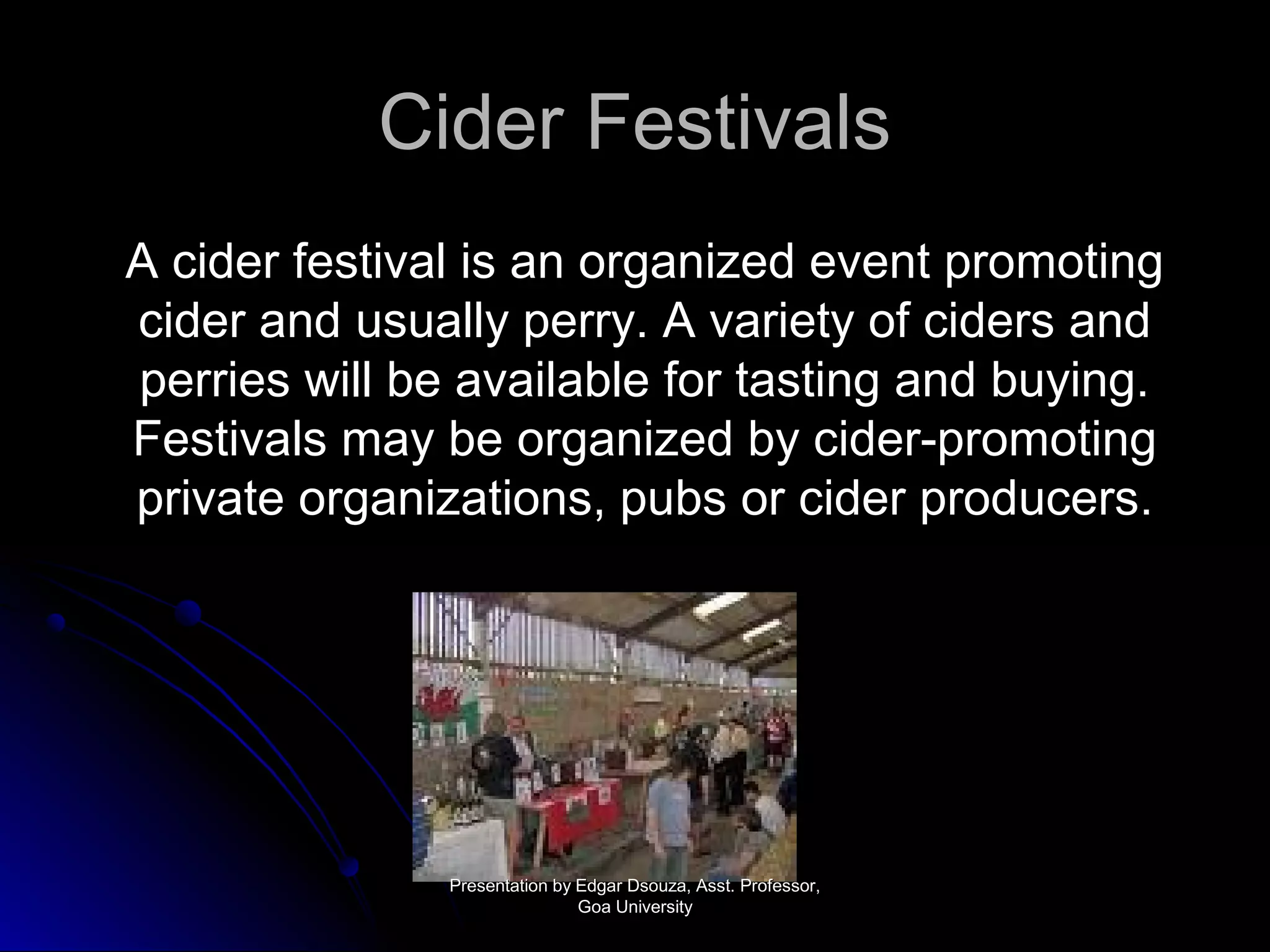 CCiiddeerr FFeessttiivvaallss 
AA cciiddeerr ffeessttiivvaall iiss aann oorrggaanniizzeedd eevveenntt pprroommoottiinngg 
cciiddeerr aanndd uussuuaallllyy ppeerrrryy.. AA vvaarriieettyy ooff cciiddeerrss aanndd 
ppeerrrriieess wwiillll bbee aavvaaiillaabbllee ffoorr ttaassttiinngg aanndd bbuuyyiinngg.. 
FFeessttiivvaallss mmaayy bbee oorrggaanniizzeedd bbyy cciiddeerr--pprroommoottiinngg 
pprriivvaattee oorrggaanniizzaattiioonnss,, ppuubbss oorr cciiddeerr pprroodduucceerrss.. 
PPrreesseennttaattiioonn bbyy EEddggaarr DDssoouuzzaa,, AAsssstt.. PPrrooffeessssoorr,, 
GGooaa UUnniivveerrssiittyy 
 