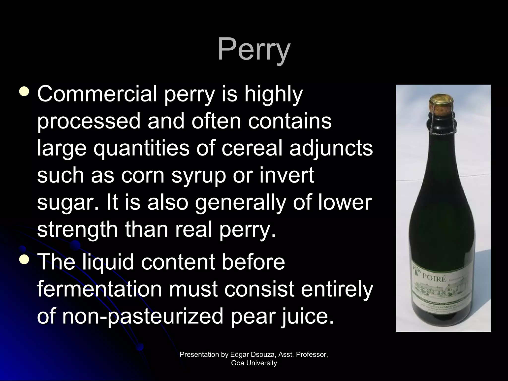PPeerrrryy 
CCoommmmeerrcciiaall ppeerrrryy iiss hhiigghhllyy 
pprroocceesssseedd aanndd oofftteenn ccoonnttaaiinnss 
llaarrggee qquuaannttiittiieess ooff cceerreeaall aaddjjuunnccttss 
ssuucchh aass ccoorrnn ssyyrruupp oorr iinnvveerrtt 
ssuuggaarr.. IItt iiss aallssoo ggeenneerraallllyy ooff lloowweerr 
ssttrreennggtthh tthhaann rreeaall ppeerrrryy.. 
TThhee lliiqquuiidd ccoonntteenntt bbeeffoorree 
ffeerrmmeennttaattiioonn mmuusstt ccoonnssiisstt eennttiirreellyy 
ooff nnoonn--ppaasstteeuurriizzeedd ppeeaarr jjuuiiccee.. 
PPrreesseennttaattiioonn bbyy EEddggaarr DDssoouuzzaa,, AAsssstt.. PPrrooffeessssoorr,, 
GGooaa UUnniivveerrssiittyy 
 