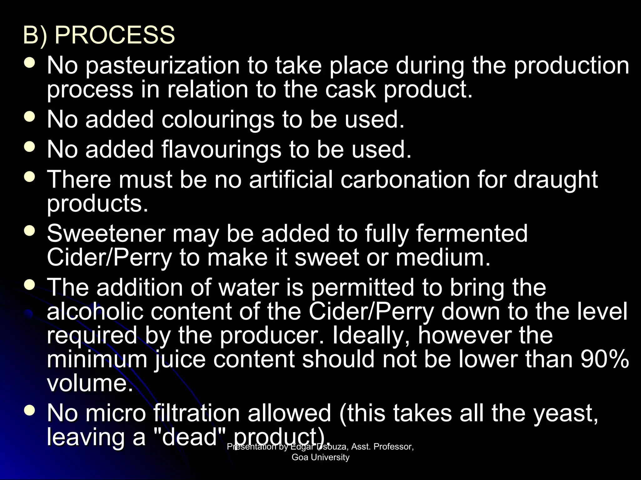 BB)) PPRROOCCEESSSS 
 NNoo ppaasstteeuurriizzaattiioonn ttoo ttaakkee ppllaaccee dduurriinngg tthhee pprroodduuccttiioonn 
pprroocceessss iinn rreellaattiioonn ttoo tthhee ccaasskk pprroodduucctt.. 
 NNoo aaddddeedd ccoolloouurriinnggss ttoo bbee uusseedd.. 
 NNoo aaddddeedd ffllaavvoouurriinnggss ttoo bbee uusseedd.. 
 TThheerree mmuusstt bbee nnoo aarrttiiffiicciiaall ccaarrbboonnaattiioonn ffoorr ddrraauugghhtt 
pprroodduuccttss.. 
 SSwweeeetteenneerr mmaayy bbee aaddddeedd ttoo ffuullllyy ffeerrmmeenntteedd 
CCiiddeerr//PPeerrrryy ttoo mmaakkee iitt sswweeeett oorr mmeeddiiuumm.. 
 TThhee aaddddiittiioonn ooff wwaatteerr iiss ppeerrmmiitttteedd ttoo bbrriinngg tthhee 
aallccoohhoolliicc ccoonntteenntt ooff tthhee CCiiddeerr//PPeerrrryy ddoowwnn ttoo tthhee lleevveell 
rreeqquuiirreedd bbyy tthhee pprroodduucceerr.. IIddeeaallllyy,, hhoowweevveerr tthhee 
mmiinniimmuumm jjuuiiccee ccoonntteenntt sshhoouulldd nnoott bbee lloowweerr tthhaann 900%% 
vvoolluummee.. 
 NNoo mmiiccrroo ffiillttrraattiioonn aalllloowweedd ((tthhiiss ttaakkeess aallll tthhee yyeeaasstt,, 
lleeaavviinngg aa ""ddeeaadd"" pprroodduucctt)).. PPrreesseennttaattiioonn bbyy EEddggaarr DDssoouuzzaa,, AAsssstt.. PPrrooffeessssoorr,, 
GGooaa UUnniivveerrssiittyy 
 