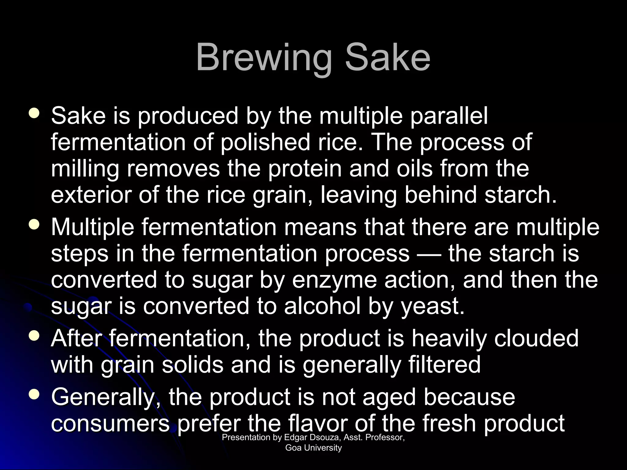 BBrreewwiinngg SSaakkee 
 SSaakkee iiss pprroodduucceedd bbyy tthhee mmuullttiippllee ppaarraalllleell 
ffeerrmmeennttaattiioonn ooff ppoolliisshheedd rriiccee.. TThhee pprroocceessss ooff 
mmiilllliinngg rreemmoovveess tthhee pprrootteeiinn aanndd ooiillss ffrroomm tthhee 
eexxtteerriioorr ooff tthhee rriiccee ggrraaiinn,, lleeaavviinngg bbeehhiinndd ssttaarrcchh.. 
 MMuullttiippllee ffeerrmmeennttaattiioonn mmeeaannss tthhaatt tthheerree aarree mmuullttiippllee 
sstteeppss iinn tthhee ffeerrmmeennttaattiioonn pprroocceessss —— tthhee ssttaarrcchh iiss 
ccoonnvveerrtteedd ttoo ssuuggaarr bbyy eennzzyymmee aaccttiioonn,, aanndd tthheenn tthhee 
ssuuggaarr iiss ccoonnvveerrtteedd ttoo aallccoohhooll bbyy yyeeaasstt.. 
 AAfftteerr ffeerrmmeennttaattiioonn,, tthhee pprroodduucctt iiss hheeaavviillyy cclloouuddeedd 
wwiitthh ggrraaiinn ssoolliiddss aanndd iiss ggeenneerraallllyy ffiilltteerreedd 
 GGeenneerraallllyy,, tthhee pprroodduucctt iiss nnoott aaggeedd bbeeccaauussee 
ccoonnssuummeerrss pprreeffeerr tthhee ffllaavvoorr ooff tthhee ffrreesshh pprroodduucctt PPrreesseennttaattiioonn bbyy EEddggaarr DDssoouuzzaa,, AAsssstt.. PPrrooffeessssoorr,, 
GGooaa UUnniivveerrssiittyy 
 