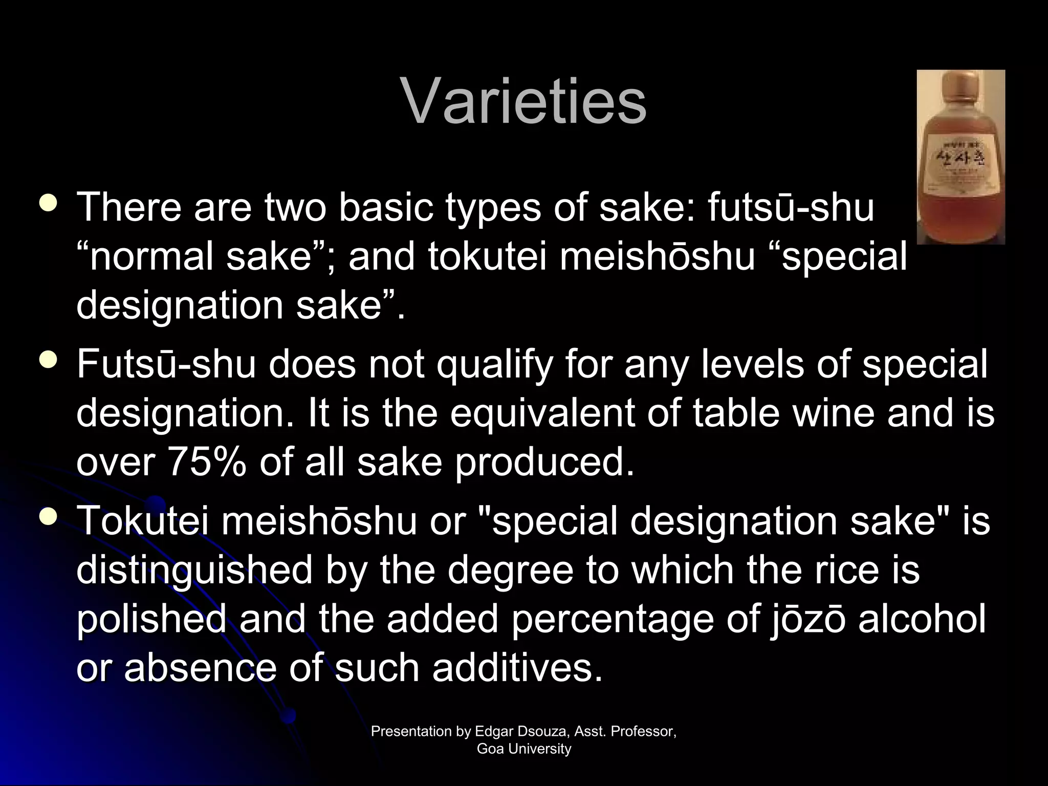 VVaarriieettiieess 
 TThheerree aarree ttwwoo bbaassiicc ttyyppeess ooff ssaakkee:: ffuuttssūū--sshhuu 
““nnoorrmmaall ssaakkee””; aanndd ttookkuutteeii mmeeiisshhōōsshhuu ““ssppeecciiaall 
ddeessiiggnnaattiioonn ssaakkee””.. 
 FFuuttssūū--sshhuu ddooeess nnoott qquuaalliiffyy ffoorr aannyy lleevveellss ooff ssppeecciiaall 
ddeessiiggnnaattiioonn.. IItt iiss tthhee eeqquuiivvaalleenntt ooff ttaabbllee wwiinnee aanndd iiss 
oovveerr 7755%% ooff aallll ssaakkee pprroodduucceedd.. 
 TTookkuutteeii mmeeiisshhōōsshhuu oorr ""ssppeecciiaall ddeessiiggnnaattiioonn ssaakkee"" iiss 
ddiissttiinngguuiisshheedd bbyy tthhee ddeeggrreeee ttoo wwhhiicchh tthhee rriiccee iiss 
ppoolliisshheedd aanndd tthhee aaddddeedd ppeerrcceennttaaggee ooff jjōōzzōō aallccoohhooll 
oorr aabbsseennccee ooff ssuucchh aaddddiittiivveess.. 
PPrreesseennttaattiioonn bbyy EEddggaarr DDssoouuzzaa,, AAsssstt.. PPrrooffeessssoorr,, 
GGooaa UUnniivveerrssiittyy 
 