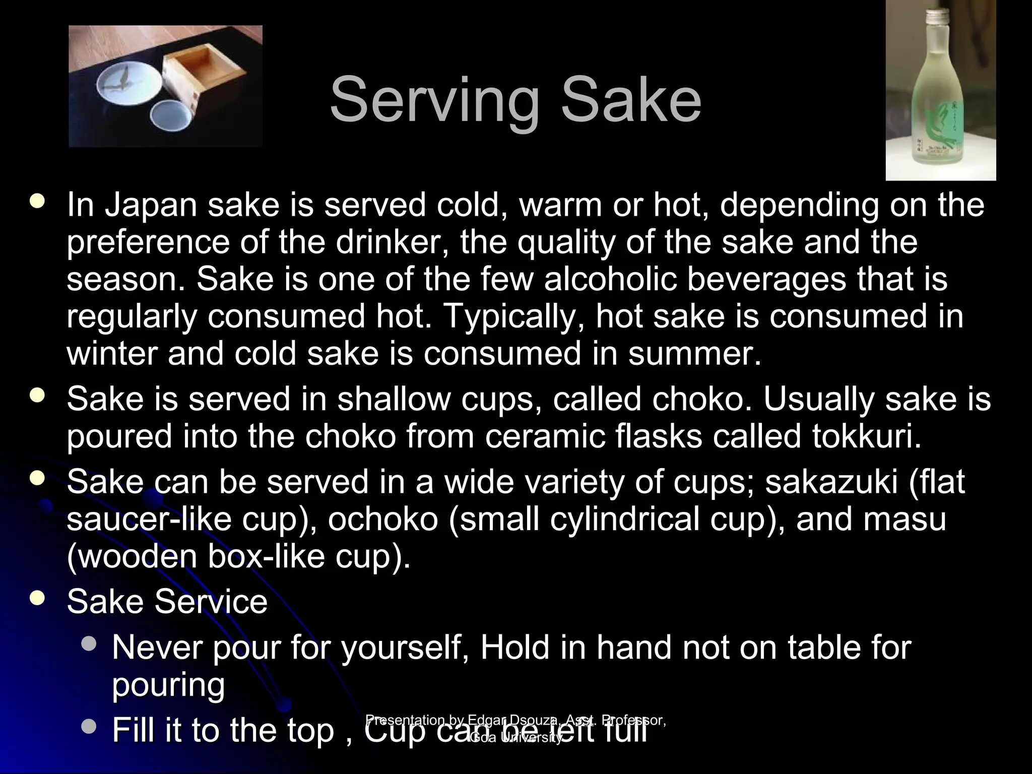 SSeerrvviinngg SSaakkee 
 IInn JJaappaann ssaakkee iiss sseerrvveedd ccoolldd,, wwaarrmm oorr hhoott,, ddeeppeennddiinngg oonn tthhee 
pprreeffeerreennccee ooff tthhee ddrriinnkkeerr,, tthhee qquuaalliittyy ooff tthhee ssaakkee aanndd tthhee 
sseeaassoonn.. SSaakkee iiss oonnee ooff tthhee ffeeww aallccoohhoolliicc bbeevveerraaggeess tthhaatt iiss 
rreegguullaarrllyy ccoonnssuummeedd hhoott.. TTyyppiiccaallllyy,, hhoott ssaakkee iiss ccoonnssuummeedd iinn 
wwiinntteerr aanndd ccoolldd ssaakkee iiss ccoonnssuummeedd iinn ssuummmmeerr.. 
 SSaakkee iiss sseerrvveedd iinn sshhaallllooww ccuuppss,, ccaalllleedd cchhookkoo.. UUssuuaallllyy ssaakkee iiss 
ppoouurreedd iinnttoo tthhee cchhookkoo ffrroomm cceerraammiicc ffllaasskkss ccaalllleedd ttookkkkuurrii.. 
 SSaakkee ccaann bbee sseerrvveedd iinn aa wwiiddee vvaarriieettyy ooff ccuuppss;; ssaakkaazzuukkii ((ffllaatt 
ssaauucceerr--lliikkee ccuupp)),, oocchhookkoo ((ssmmaallll ccyylliinnddrriiccaall ccuupp)),, aanndd mmaassuu 
((wwooooddeenn bbooxx--lliikkee ccuupp)).. 
 SSaakkee SSeerrvviiccee 
 NNeevveerr ppoouurr ffoorr yyoouurrsseellff,, HHoolldd iinn hhaanndd nnoott oonn ttaabbllee ffoorr 
ppoouurriinngg 
 FFiillll iitt ttoo tthhee ttoopp ,, CCPPrreessuueennppttaatti i oocncn bbaayy EEnnddgg a GGooaa arbrb UUnniivveerrssiittyy 
DDseseoouu zzlalae,e, AAsfsfsstttt.. PPffrruuooffeellssllssoorr,, 
 