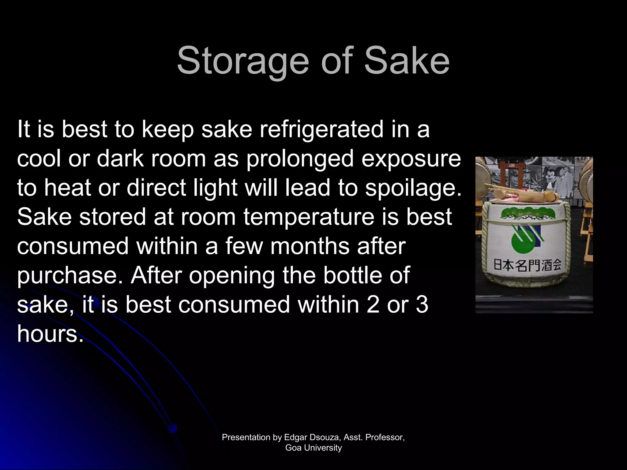 SSttoorraaggee ooff SSaakkee 
IItt iiss bbeesstt ttoo kkeeeepp ssaakkee rreeffrriiggeerraatteedd iinn aa 
ccooooll oorr ddaarrkk rroooomm aass pprroolloonnggeedd eexxppoossuurree 
ttoo hheeaatt oorr ddiirreecctt lliigghhtt wwiillll lleeaadd ttoo ssppooiillaaggee.. 
SSaakkee ssttoorreedd aatt rroooomm tteemmppeerraattuurree iiss bbeesstt 
ccoonnssuummeedd wwiitthhiinn aa ffeeww mmoonntthhss aafftteerr 
ppuurrcchhaassee.. AAfftteerr ooppeenniinngg tthhee bboottttllee ooff 
ssaakkee,, iitt iiss bbeesstt ccoonnssuummeedd wwiitthhiinn 22 oorr 33 
hhoouurrss.. 
PPrreesseennttaattiioonn bbyy EEddggaarr DDssoouuzzaa,, AAsssstt.. PPrrooffeessssoorr,, 
GGooaa UUnniivveerrssiittyy 
 