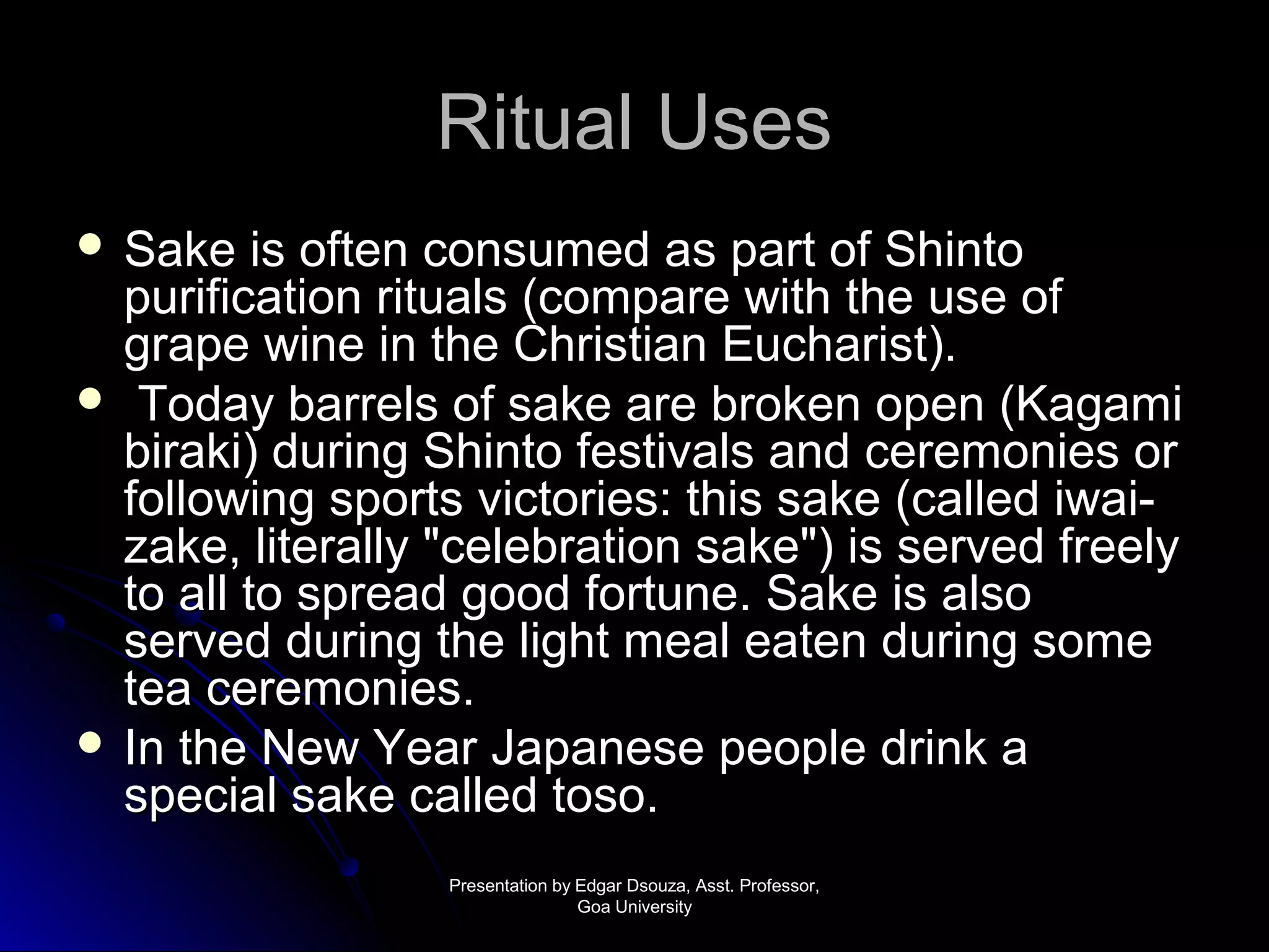 RRiittuuaall UUsseess 
 SSaakkee iiss oofftteenn ccoonnssuummeedd aass ppaarrtt ooff SShhiinnttoo 
ppuurriiffiiccaattiioonn rriittuuaallss ((ccoommppaarree wwiitthh tthhee uussee ooff 
ggrraappee wwiinnee iinn tthhee CChhrriissttiiaann EEuucchhaarriisstt)).. 
 TTooddaayy bbaarrrreellss ooff ssaakkee aarree bbrrookkeenn ooppeenn ((KKaaggaammii 
bbiirraakkii)) dduurriinngg SShhiinnttoo ffeessttiivvaallss aanndd cceerreemmoonniieess oorr 
ffoolllloowwiinngg ssppoorrttss vviiccttoorriieess:: tthhiiss ssaakkee ((ccaalllleedd iiwwaaii-- 
zzaakkee,, lliitteerraallllyy ""cceelleebbrraattiioonn ssaakkee"")) iiss sseerrvveedd ffrreeeellyy 
ttoo aallll ttoo sspprreeaadd ggoooodd ffoorrttuunnee.. SSaakkee iiss aallssoo 
sseerrvveedd dduurriinngg tthhee lliigghhtt mmeeaall eeaatteenn dduurriinngg ssoommee 
tteeaa cceerreemmoonniieess.. 
 IInn tthhee NNeeww YYeeaarr JJaappaanneessee ppeeooppllee ddrriinnkk aa 
ssppeecciiaall ssaakkee ccaalllleedd ttoossoo.. 
PPrreesseennttaattiioonn bbyy EEddggaarr DDssoouuzzaa,, AAsssstt.. PPrrooffeessssoorr,, 
GGooaa UUnniivveerrssiittyy 
 