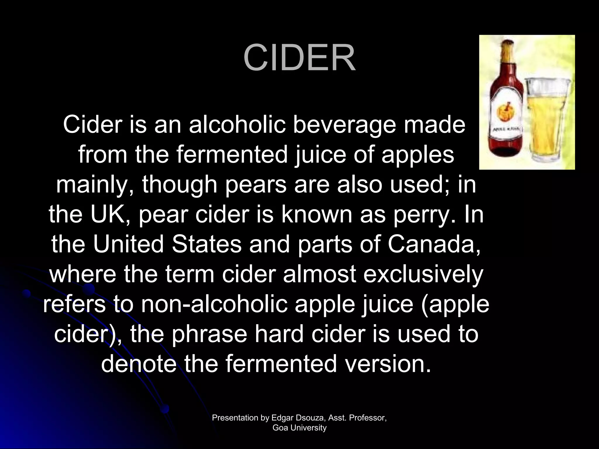 CCIIDDEERR 
CCiiddeerr iiss aann aallccoohhoolliicc bbeevveerraaggee mmaaddee 
ffrroomm tthhee ffeerrmmeenntteedd jjuuiiccee ooff aapppplleess 
mmaaiinnllyy,, tthhoouugghh ppeeaarrss aarree aallssoo uusseedd;; iinn 
tthhee UUKK,, ppeeaarr cciiddeerr iiss kknnoowwnn aass ppeerrrryy.. IInn 
tthhee UUnniitteedd SSttaatteess aanndd ppaarrttss ooff CCaannaaddaa,, 
wwhheerree tthhee tteerrmm cciiddeerr aallmmoosstt eexxcclluussiivveellyy 
rreeffeerrss ttoo nnoonn--aallccoohhoolliicc aappppllee jjuuiiccee ((aappppllee 
cciiddeerr)),, tthhee pphhrraassee hhaarrdd cciiddeerr iiss uusseedd ttoo 
ddeennoottee tthhee ffeerrmmeenntteedd vveerrssiioonn.. 
PPrreesseennttaattiioonn bbyy EEddggaarr DDssoouuzzaa,, AAsssstt.. PPrrooffeessssoorr,, 
GGooaa UUnniivveerrssiittyy 
 