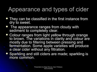 AAppppeeaarraannccee aanndd ttyyppeess ooff cciiddeerr 
 TThheeyy ccaann bbee ccllaassssiiffiieedd iinn tthhee ffiirrsstt iinnssttaannccee ffrroomm 
ddrryy ttoo sswweeeett.. 
 TThhee aappppeeaarraannccee rraannggeess ffrroomm cclloouuddyy wwiitthh 
sseeddiimmeenntt ttoo ccoommpplleetteellyy cclleeaarr.. 
 CCoolloouurr rraannggeess ffrroomm lliigghhtt yyeellllooww tthhrroouugghh oorraannggee 
ttoo bbrroowwnn.. TThhee vvaarriiaattiioonnss iinn ccllaarriittyy aanndd ccoolloouurr aarree 
mmoossttllyy dduuee ttoo ffiilltteerriinngg bbeettwweeeenn pprreessssiinngg aanndd 
ffeerrmmeennttaattiioonn.. SSoommee aappppllee vvaarriieettiieess wwiillll pprroodduuccee 
aa cclleeaarr cciiddeerr wwiitthhoouutt aannyy ffiillttrraattiioonn.. 
 SSppaarrkklliinngg aanndd ssttiillll cciiddeerrss aarree mmaaddee;; ssppaarrkklliinngg iiss 
mmoorree ccoommmmoonn.. 
PPrreesseennttaattiioonn bbyy EEddggaarr DDssoouuzzaa,, AAsssstt.. PPrrooffeessssoorr,, 
GGooaa UUnniivveerrssiittyy 
 
