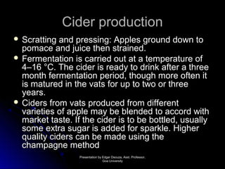 CCiiddeerr pprroodduuccttiioonn 
 SSccrraattttiinngg aanndd pprreessssiinngg:: AApppplleess ggrroouunndd ddoowwnn ttoo 
ppoommaaccee aanndd jjuuiiccee tthheenn ssttrraaiinneedd.. 
 FFeerrmmeennttaattiioonn iiss ccaarrrriieedd oouutt aatt aa tteemmppeerraattuurree ooff 
44––1166 °°CC.. TThhee cciiddeerr iiss rreeaaddyy ttoo ddrriinnkk aafftteerr aa tthhrreeee 
mmoonntthh ffeerrmmeennttaattiioonn ppeerriioodd,, tthhoouugghh mmoorree oofftteenn iitt 
iiss mmaattuurreedd iinn tthhee vvaattss ffoorr uupp ttoo ttwwoo oorr tthhrreeee 
yyeeaarrss.. 
 CCiiddeerrss ffrroomm vvaattss pprroodduucceedd ffrroomm ddiiffffeerreenntt 
vvaarriieettiieess ooff aappppllee mmaayy bbee bblleennddeedd ttoo aaccccoorrdd wwiitthh 
mmaarrkkeett ttaassttee.. IIff tthhee cciiddeerr iiss ttoo bbee bboottttlleedd,, uussuuaallllyy 
ssoommee eexxttrraa ssuuggaarr iiss aaddddeedd ffoorr ssppaarrkkllee.. HHiigghheerr 
qquuaalliittyy cciiddeerrss ccaann bbee mmaaddee uussiinngg tthhee 
cchhaammppaaggnnee mmeetthhoodd 
PPrreesseennttaattiioonn bbyy EEddggaarr DDssoouuzzaa,, AAsssstt.. PPrrooffeessssoorr,, 
GGooaa UUnniivveerrssiittyy 
 