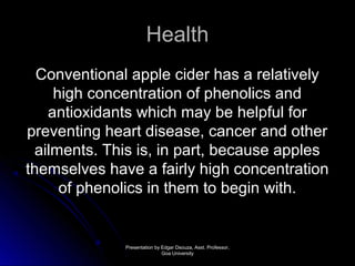 HHeeaalltthh 
CCoonnvveennttiioonnaall aappppllee cciiddeerr hhaass aa rreellaattiivveellyy 
hhiigghh ccoonncceennttrraattiioonn ooff pphheennoolliiccss aanndd 
aannttiiooxxiiddaannttss wwhhiicchh mmaayy bbee hheellppffuull ffoorr 
pprreevveennttiinngg hheeaarrtt ddiisseeaassee,, ccaanncceerr aanndd ootthheerr 
aaiillmmeennttss.. TThhiiss iiss,, iinn ppaarrtt,, bbeeccaauussee aapppplleess 
tthheemmsseellvveess hhaavvee aa ffaaiirrllyy hhiigghh ccoonncceennttrraattiioonn 
ooff pphheennoolliiccss iinn tthheemm ttoo bbeeggiinn wwiitthh.. 
PPrreesseennttaattiioonn bbyy EEddggaarr DDssoouuzzaa,, AAsssstt.. PPrrooffeessssoorr,, 
GGooaa UUnniivveerrssiittyy 
 