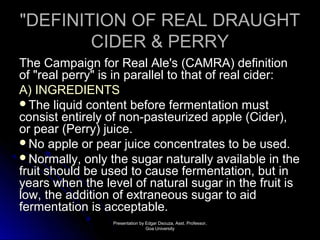 ""DDEEFFIINNIITTIIOONN OOFF RREEAALL DDRRAAUUGGHHTT 
CCIIDDEERR && PPEERRRRYY 
TThhee CCaammppaaiiggnn ffoorr RReeaall AAllee''ss ((CCAAMMRRAA)) ddeeffiinniittiioonn 
ooff ""rreeaall ppeerrrryy"" iiss iinn ppaarraalllleell ttoo tthhaatt ooff rreeaall cciiddeerr:: 
AA)) IINNGGRREEDDIIEENNTTSS 
TThhee lliiqquuiidd ccoonntteenntt bbeeffoorree ffeerrmmeennttaattiioonn mmuusstt 
ccoonnssiisstt eennttiirreellyy ooff nnoonn--ppaasstteeuurriizzeedd aappppllee ((CCiiddeerr)),, 
oorr ppeeaarr ((PPeerrrryy)) jjuuiiccee.. 
NNoo aappppllee oorr ppeeaarr jjuuiiccee ccoonncceennttrraatteess ttoo bbee uusseedd.. 
NNoorrmmaallllyy,, oonnllyy tthhee ssuuggaarr nnaattuurraallllyy aavvaaiillaabbllee iinn tthhee 
ffrruuiitt sshhoouulldd bbee uusseedd ttoo ccaauussee ffeerrmmeennttaattiioonn,, bbuutt iinn 
yyeeaarrss wwhheenn tthhee lleevveell ooff nnaattuurraall ssuuggaarr iinn tthhee ffrruuiitt iiss 
llooww,, tthhee aaddddiittiioonn ooff eexxttrraanneeoouuss ssuuggaarr ttoo aaiidd 
ffeerrmmeennttaattiioonn iiss aacccceeppttaabbllee.. 
PPrreesseennttaattiioonn bbyy EEddggaarr DDssoouuzzaa,, AAsssstt.. PPrrooffeessssoorr,, 
GGooaa UUnniivveerrssiittyy 
 