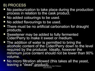 BB)) PPRROOCCEESSSS 
 NNoo ppaasstteeuurriizzaattiioonn ttoo ttaakkee ppllaaccee dduurriinngg tthhee pprroodduuccttiioonn 
pprroocceessss iinn rreellaattiioonn ttoo tthhee ccaasskk pprroodduucctt.. 
 NNoo aaddddeedd ccoolloouurriinnggss ttoo bbee uusseedd.. 
 NNoo aaddddeedd ffllaavvoouurriinnggss ttoo bbee uusseedd.. 
 TThheerree mmuusstt bbee nnoo aarrttiiffiicciiaall ccaarrbboonnaattiioonn ffoorr ddrraauugghhtt 
pprroodduuccttss.. 
 SSwweeeetteenneerr mmaayy bbee aaddddeedd ttoo ffuullllyy ffeerrmmeenntteedd 
CCiiddeerr//PPeerrrryy ttoo mmaakkee iitt sswweeeett oorr mmeeddiiuumm.. 
 TThhee aaddddiittiioonn ooff wwaatteerr iiss ppeerrmmiitttteedd ttoo bbrriinngg tthhee 
aallccoohhoolliicc ccoonntteenntt ooff tthhee CCiiddeerr//PPeerrrryy ddoowwnn ttoo tthhee lleevveell 
rreeqquuiirreedd bbyy tthhee pprroodduucceerr.. IIddeeaallllyy,, hhoowweevveerr tthhee 
mmiinniimmuumm jjuuiiccee ccoonntteenntt sshhoouulldd nnoott bbee lloowweerr tthhaann 900%% 
vvoolluummee.. 
 NNoo mmiiccrroo ffiillttrraattiioonn aalllloowweedd ((tthhiiss ttaakkeess aallll tthhee yyeeaasstt,, 
lleeaavviinngg aa ""ddeeaadd"" pprroodduucctt)).. PPrreesseennttaattiioonn bbyy EEddggaarr DDssoouuzzaa,, AAsssstt.. PPrrooffeessssoorr,, 
GGooaa UUnniivveerrssiittyy 
 