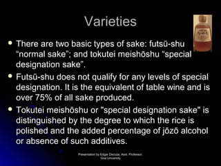 VVaarriieettiieess 
 TThheerree aarree ttwwoo bbaassiicc ttyyppeess ooff ssaakkee:: ffuuttssūū--sshhuu 
““nnoorrmmaall ssaakkee””; aanndd ttookkuutteeii mmeeiisshhōōsshhuu ““ssppeecciiaall 
ddeessiiggnnaattiioonn ssaakkee””.. 
 FFuuttssūū--sshhuu ddooeess nnoott qquuaalliiffyy ffoorr aannyy lleevveellss ooff ssppeecciiaall 
ddeessiiggnnaattiioonn.. IItt iiss tthhee eeqquuiivvaalleenntt ooff ttaabbllee wwiinnee aanndd iiss 
oovveerr 7755%% ooff aallll ssaakkee pprroodduucceedd.. 
 TTookkuutteeii mmeeiisshhōōsshhuu oorr ""ssppeecciiaall ddeessiiggnnaattiioonn ssaakkee"" iiss 
ddiissttiinngguuiisshheedd bbyy tthhee ddeeggrreeee ttoo wwhhiicchh tthhee rriiccee iiss 
ppoolliisshheedd aanndd tthhee aaddddeedd ppeerrcceennttaaggee ooff jjōōzzōō aallccoohhooll 
oorr aabbsseennccee ooff ssuucchh aaddddiittiivveess.. 
PPrreesseennttaattiioonn bbyy EEddggaarr DDssoouuzzaa,, AAsssstt.. PPrrooffeessssoorr,, 
GGooaa UUnniivveerrssiittyy 
 