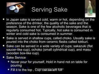SSeerrvviinngg SSaakkee 
 IInn JJaappaann ssaakkee iiss sseerrvveedd ccoolldd,, wwaarrmm oorr hhoott,, ddeeppeennddiinngg oonn tthhee 
pprreeffeerreennccee ooff tthhee ddrriinnkkeerr,, tthhee qquuaalliittyy ooff tthhee ssaakkee aanndd tthhee 
sseeaassoonn.. SSaakkee iiss oonnee ooff tthhee ffeeww aallccoohhoolliicc bbeevveerraaggeess tthhaatt iiss 
rreegguullaarrllyy ccoonnssuummeedd hhoott.. TTyyppiiccaallllyy,, hhoott ssaakkee iiss ccoonnssuummeedd iinn 
wwiinntteerr aanndd ccoolldd ssaakkee iiss ccoonnssuummeedd iinn ssuummmmeerr.. 
 SSaakkee iiss sseerrvveedd iinn sshhaallllooww ccuuppss,, ccaalllleedd cchhookkoo.. UUssuuaallllyy ssaakkee iiss 
ppoouurreedd iinnttoo tthhee cchhookkoo ffrroomm cceerraammiicc ffllaasskkss ccaalllleedd ttookkkkuurrii.. 
 SSaakkee ccaann bbee sseerrvveedd iinn aa wwiiddee vvaarriieettyy ooff ccuuppss;; ssaakkaazzuukkii ((ffllaatt 
ssaauucceerr--lliikkee ccuupp)),, oocchhookkoo ((ssmmaallll ccyylliinnddrriiccaall ccuupp)),, aanndd mmaassuu 
((wwooooddeenn bbooxx--lliikkee ccuupp)).. 
 SSaakkee SSeerrvviiccee 
 NNeevveerr ppoouurr ffoorr yyoouurrsseellff,, HHoolldd iinn hhaanndd nnoott oonn ttaabbllee ffoorr 
ppoouurriinngg 
 FFiillll iitt ttoo tthhee ttoopp ,, CCPPrreessuueennppttaatti i oocncn bbaayy EEnnddgg a GGooaa arbrb UUnniivveerrssiittyy 
DDseseoouu zzlalae,e, AAsfsfsstttt.. PPffrruuooffeellssllssoorr,, 
 