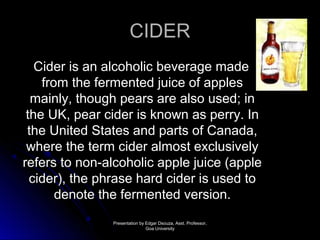 CCIIDDEERR 
CCiiddeerr iiss aann aallccoohhoolliicc bbeevveerraaggee mmaaddee 
ffrroomm tthhee ffeerrmmeenntteedd jjuuiiccee ooff aapppplleess 
mmaaiinnllyy,, tthhoouugghh ppeeaarrss aarree aallssoo uusseedd;; iinn 
tthhee UUKK,, ppeeaarr cciiddeerr iiss kknnoowwnn aass ppeerrrryy.. IInn 
tthhee UUnniitteedd SSttaatteess aanndd ppaarrttss ooff CCaannaaddaa,, 
wwhheerree tthhee tteerrmm cciiddeerr aallmmoosstt eexxcclluussiivveellyy 
rreeffeerrss ttoo nnoonn--aallccoohhoolliicc aappppllee jjuuiiccee ((aappppllee 
cciiddeerr)),, tthhee pphhrraassee hhaarrdd cciiddeerr iiss uusseedd ttoo 
ddeennoottee tthhee ffeerrmmeenntteedd vveerrssiioonn.. 
PPrreesseennttaattiioonn bbyy EEddggaarr DDssoouuzzaa,, AAsssstt.. PPrrooffeessssoorr,, 
GGooaa UUnniivveerrssiittyy 
 