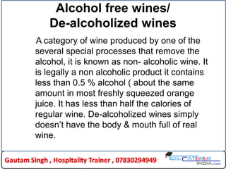 Alcohol free wines/
De-alcoholized wines
A category of wine produced by one of the
several special processes that remove the
alcohol, it is known as non- alcoholic wine. It
is legally a non alcoholic product it contains
less than 0.5 % alcohol ( about the same
amount in most freshly squeezed orange
juice. It has less than half the calories of
regular wine. De-alcoholized wines simply
doesn’t have the body & mouth full of real
wine.
 
