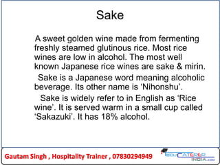 Sake
A sweet golden wine made from fermenting
freshly steamed glutinous rice. Most rice
wines are low in alcohol. The most well
known Japanese rice wines are sake & mirin.
Sake is a Japanese word meaning alcoholic
beverage. Its other name is ‘Nihonshu’.
Sake is widely refer to in English as ‘Rice
wine’. It is served warm in a small cup called
‘Sakazuki’. It has 18% alcohol.
 